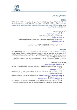 5
‫واالستقرار‬ ‫األمن‬ ‫مشكالت‬
SAC069
‫واالستقرار‬ ‫لألمن‬ ‫االستشارية‬ ‫اللجنة‬ ‫عقدت‬SSAC‫في‬ ‫العام‬ ‫اجتماعها‬12‫األنشطة‬ ‫حول‬ ‫ا‬ً‫تحديث‬ ‫خاللها‬ ‫وقدمت‬ ‫فبراير‬
‫في‬ ‫المكتمل‬ ‫بالعمل‬ ‫الخاصة‬2015‫بنقل‬ ‫الصلة‬ ‫ذات‬ ‫الحديثة‬ ‫المنشورات‬ ‫إلى‬ ‫باإلضافة‬ ،‫والجديدة‬ ‫الحالية‬ ‫العمل‬ ‫وأطراف‬ ،
‫إشراف‬IANA:SAC069‫واالستقرار‬ ‫لألمن‬ ‫االستشارية‬ ‫اللجنة‬ ‫استشارة‬ :SSAC-‫واستقرار‬ ‫أمن‬ ‫على‬ ‫الحفاظ‬ ‫حول‬
‫وظائف‬IANA‫اإلشراف‬ ‫نقل‬ ‫خالل‬ ‫من‬.
:‫المزيد‬ ‫على‬ ‫تعرف‬SSAC
‫واستشارات‬ ‫تقارير‬ ‫قائمة‬SSAC
‫بجميع‬ ‫كاملة‬ ‫قائمة‬.‫اللغات‬ ‫بمختلف‬ ‫المنشورة‬ ‫الوثائق‬
‫تنقل‬ ‫صفحة‬SSAC
‫ويب‬ ‫موقع‬ ‫على‬ICANN‫تاريخ‬ ‫حول‬ ‫معلومات‬ ‫تتضمن‬SSAC.‫واألعمال‬ ‫والعضوية‬ ‫وعملياتها‬
‫اجتماع‬SSAC‫العام‬
‫اجتماع‬ ‫تسجيل‬ ‫على‬ ‫احصل‬ICANN 52 SSAC.‫والعرض‬ ‫ونصه‬ ‫العام‬
DNSSEC
( ‫النطاق‬ ‫اسم‬ ‫أمن‬ ‫نظام‬ ‫امتدادات‬ ‫نشر‬ ‫خالل‬ ‫من‬ ‫اإلنترنت‬ ‫أمن‬ ‫تعزيز‬ ‫على‬ ‫تساعد‬ ‫أن‬ ‫للشركات‬ ‫يمكن‬DNSSEC)‫وذلك‬ ،
‫إن‬ .‫عالميا‬ ‫تنفذ‬ ‫عندما‬ ‫فعالية‬ ‫أكثر‬ ‫هي‬ ‫الملحقات‬ ‫هذه‬ ‫ألن‬‫ومطوري‬ ،‫المضيفة‬ ‫والشركات‬ ،‫والمسجلين‬ ‫السجل‬ ‫وأمناء‬ ‫السجالت‬
‫واالئتالفات‬ ‫اإلنترنت‬ ‫وتكنولوجيي‬ ،‫اإلنترنت‬ ‫تستعمل‬ ‫التي‬ ‫والوكاالت‬ ‫والمشاريع‬ ‫والحكومات‬ ‫األجهزة‬ ‫وبائعي‬ ،‫البرمجيات‬
.‫الهائل‬ ‫الجهد‬ ‫هذا‬ ‫إنجاح‬ ‫على‬ ‫جميعا‬ ‫مسئولون‬
‫تضمن‬ ‫كما‬ICANN 52:‫للغاية‬ ‫معروفة‬ ‫متكررة‬ ‫جلسة‬DNSSEC‫عمل‬ ‫ورشة‬ ‫إلى‬ ‫باإلضافة‬ ،‫للجميع‬DNSSEC.
:‫المزيد‬ ‫على‬ ‫تعرف‬DNSSEC
DNSSEC‫للجميع‬--‫المبتدئين‬ ‫دليل‬
‫توضيح‬ ‫إلى‬ ‫الجلسة‬ ‫هذه‬ ‫تهدف‬DNSSEC‫نشر‬ ‫يمكنك‬ ‫كيف‬ ‫وعرض‬DNSSEC‫في‬ ‫وسرعة‬ ‫بسهولة‬
.‫شركتك‬
‫عمل‬ ‫ورشة‬DNSSEC
‫و‬ ‫السجل‬ ‫وأمناء‬ ‫للسجالت‬ ‫هذه‬ ‫كامل‬ ‫ليوم‬ ‫الجلسة‬ ‫وضع‬ ‫تم‬ISP‫نشر‬ ‫في‬ ‫بالفعل‬ ‫المرتبطين‬DNSSEC
.‫الممارسات‬ ‫أفضل‬ ‫لمشاركة‬
‫صفحة‬Verisign‫اعتماد‬ ‫مزايا‬ ‫حول‬DNSSEC‫موقع‬Verisign‫اعتماد‬ ‫مزايا‬ ‫يعرض‬ ‫دقيق‬DNSSEC
‫و‬ ‫السجل‬ ‫وأمناء‬ ‫للسجالت‬ISP.
"‫سيكون‬2015‫لـ‬ ‫بالنسبة‬ ً‫ال‬‫حاف‬ ‫ًا‬‫م‬‫عا‬DNSSEC"
‫واستضافة‬ ‫الويب‬ ‫محتوى‬ ‫موفر‬ ‫أعلن‬ ‫فقد‬DNS" ‫المسمى‬CloudFlare‫نشر‬ ‫ينوي‬ ‫أنه‬ "DNSSEC‫عبر‬
‫وك‬ ‫الموضوع‬ ‫هذا‬ ‫حول‬ ‫المب‬ ‫ريك‬ ‫مدونة‬ ‫اقرأ‬ .‫منصته‬‫واستخدام‬ ‫نشر‬ ‫على‬ ‫التطور‬ ‫هذا‬ ‫تأثير‬ ‫يفية‬DNSSEC.
 