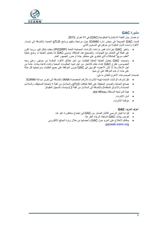 6
‫مشورة‬GAC
( ‫الحكومية‬ ‫االستشارية‬ ‫اللجنة‬ ‫بيان‬ ‫إصدار‬ ‫تم‬GAC‫في‬ )11‫فبراير‬2015.
‫قدمت‬GAC‫إدارة‬ ‫مجلس‬ ‫إلى‬ ‫النصيحة‬ICANN‫برنامج‬ ‫وتقييم‬ ‫مراجعة‬ ‫حول‬gTLD‫إصدار‬ ‫إلى‬ ‫باإلضافة‬ ‫الجديدة‬
.‫الثاني‬ ‫المستوى‬ ‫في‬ ‫حرفين‬ ‫من‬ ‫المكونة‬ ‫الدول‬ ‫وأسماء‬ ‫األكواد‬
‫وتعتبر‬GAC( ‫العامة‬ ‫المصلحة‬ ‫التزامات‬ ‫نزاعات‬ ‫فض‬ ‫إجراءات‬PICDRP‫تكون‬ ‫وربما‬ ‫كبير‬ ‫بشكل‬ ‫معقدة‬ )
‫توصي‬ ،‫المشكلة‬ ‫هذه‬ ‫ولتصحيح‬ .‫التهديدات‬ ‫مع‬ ‫التعامل‬ ‫في‬ ‫فعالة‬ ‫غير‬GAC‫العملي‬ ‫بتعديل‬ ‫إما‬‫عملية‬ ‫وضع‬ ‫أو‬ ‫ة‬
.‫العام‬ ‫للجمهور‬ ‫ضرر‬ ‫أو‬ ‫جادة‬ ‫مخاطر‬ ‫على‬ ‫تنطوي‬ ‫التي‬ ‫للمشكالت‬ "‫سريع‬ ‫"تعقب‬
‫ونصحت‬GAC‫وجه‬ ‫وعلى‬ .‫حرفين‬ ‫من‬ ‫المكونة‬ ‫األكواد‬ ‫إطالق‬ ‫أجل‬ ‫من‬ ‫للطلبات‬ ‫الحالية‬ ‫العملية‬ ‫بتعديل‬
‫تقترح‬ ،‫الخصوص‬GAC‫بيا‬ ‫قاعدة‬ ‫وإنشاء‬ ‫المعنية‬ ‫الحكومات‬ ‫تنبيه‬ ‫أجل‬ ‫من‬ ‫لإلشعار‬ ‫نظام‬ ‫إنشاء‬‫من‬ ‫عامة‬ ‫نات‬
‫في‬ ‫الفرديين‬ ‫األعضاء‬ ‫كان‬ ‫إذا‬ ‫بما‬ ‫اإلعالم‬ ‫أجل‬GAC‫حالة‬ ‫كل‬ ‫ومراجعتها‬ ‫الطلبات‬ ‫جميع‬ ‫على‬ ‫الموافقة‬ ‫ينوون‬
.‫منها‬ ‫أي‬ ‫على‬ ‫الموافقة‬ ‫عدم‬ ‫أم‬ ،‫حدة‬ ‫على‬
:‫يلي‬ ‫ما‬ ‫للنقاش‬ ‫األخرى‬ ‫الموضوعات‬ ‫تضمنت‬
‫المخصصة‬ ‫لألرقام‬ ‫اإلنترنت‬ ‫لهيئة‬ ‫المتحدة‬ ‫الواليات‬ ‫إشراف‬ ‫نقل‬IANA‫مساءلة‬ ‫تعزيز‬ ‫إلى‬ ‫باإلضافة‬ICANN.
‫نطاقات‬ ‫كافة‬ ‫على‬ ‫المنطبقة‬ ‫والضمان‬ ‫الحماية‬ ‫نصائح‬gTLD‫الفئة‬ ‫من‬ ‫والسالسل‬1‫والسالسل‬ ،‫المستهلك‬ ‫(حماية‬
‫الفئة‬ ‫من‬ ‫السالسل‬ ‫إلى‬ ‫باإلضافة‬ )‫المنظمة‬ ‫واألسواق‬ ‫الحساسة‬2.)‫المقيدة‬ ‫التسجيل‬ ‫(سياسات‬
‫و‬ ‫المستقلة‬ ‫المراجعة‬ ‫هيئة‬dot Africa.
‫أمان‬.‫اإلنترنت‬
.‫اإلنترنت‬ ‫حوكمة‬
:‫المزيد‬ ‫اعرف‬GAC
‫من‬ ‫الصادر‬ ‫الكامل‬ ‫الرسمي‬ ‫البيان‬ ‫لقراءة‬GAC‫انقر‬ ،‫سنغافورة‬ ‫اجتماع‬ ‫في‬‫هنا‬.
‫بيانات‬ ‫لعرض‬GAC‫النقر‬ ‫الرجاء‬ ،‫السابقة‬‫هنا‬.
‫حول‬ ‫المزيد‬ ‫على‬ ‫االطالع‬ ‫يمكنكم‬GAC‫اإللكتروني‬ ‫الموقع‬ ‫زيارة‬ ‫خالل‬ ‫من‬ ‫وأعضائها‬
gacweb.icann.org.
 