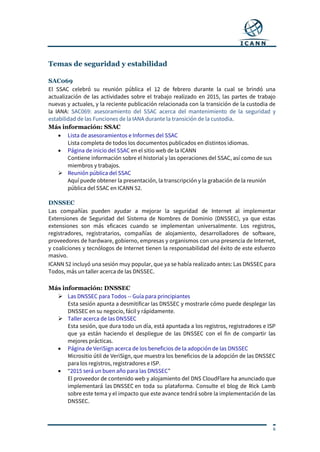 6
Temas de seguridad y estabilidad
SAC069
El SSAC celebró su reunión pública el 12 de febrero durante la cual se brindó una
actualización de las actividades sobre el trabajo realizado en 2015, las partes de trabajo
nuevas y actuales, y la reciente publicación relacionada con la transición de la custodia de
la IANA: SAC069: asesoramiento del SSAC acerca del mantenimiento de la seguridad y
estabilidad de las Funciones de la IANA durante la transición de la custodia.
Más información: SSAC
 Lista de asesoramientos e Informes del SSAC
Lista completa de todos los documentos publicados en distintos idiomas.
 Página de inicio del SSAC en el sitio web de la ICANN
Contiene información sobre el historial y las operaciones del SSAC, así como de sus
miembros y trabajos.
 Reunión pública del SSAC
Aquí puede obtener la presentación, la transcripción y la grabación de la reunión
pública del SSAC en ICANN 52.
DNSSEC
Las compañías pueden ayudar a mejorar la seguridad de Internet al implementar
Extensiones de Seguridad del Sistema de Nombres de Dominio (DNSSEC), ya que estas
extensiones son más eficaces cuando se implementan universalmente. Los registros,
registradores, registratarios, compañías de alojamiento, desarrolladores de software,
proveedores de hardware, gobierno, empresas y organismos con una presencia de Internet,
y coaliciones y tecnólogos de Internet tienen la responsabilidad del éxito de este esfuerzo
masivo.
ICANN 52 incluyó una sesión muy popular, que ya se había realizado antes: Las DNSSEC para
Todos, más un taller acerca de las DNSSEC.
Más información: DNSSEC
 Las DNSSEC para Todos -- Guía para principiantes
Esta sesión apunta a desmitificar las DNSSEC y mostrarle cómo puede desplegar las
DNSSEC en su negocio, fácil y rápidamente.
 Taller acerca de las DNSSEC
Esta sesión, que dura todo un día, está apuntada a los registros, registradores e ISP
que ya están haciendo el despliegue de las DNSSEC con el fin de compartir las
mejores prácticas.
 Página de VeriSign acerca de los beneficios de la adopción de las DNSSEC
Micrositio útil de VeriSign, que muestra los beneficios de la adopción de las DNSSEC
para los registros, registradores e ISP.
 “2015 será un buen año para las DNSSEC”
El proveedor de contenido web y alojamiento del DNS CloudFlare ha anunciado que
implementará las DNSSEC en toda su plataforma. Consulte el blog de Rick Lamb
sobre este tema y el impacto que este avance tendrá sobre la implementación de las
DNSSEC.
 