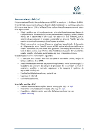 7
Asesoramiento del GAC
El Comunicado del Comité Asesor Gubernamental (GAC) se publicó el 11 de febrero de 2015.
El GAC brindó asesoramiento a la Junta Directiva de la ICANN sobre la revisión y evaluación
del Programa de Nuevos gTLD, y la liberación de códigos de dos letras y nombres de países
en el segundo nivel.
 El GAC considera que el Procedimiento para la Resolución de Disputas en Materia de
Compromisos de Interés Público (PICDRP) es demasiado complejo y potencialmente
ineficaz en el tratamiento de amenazas. Para solucionar este problema, el GAC
recomienda perfeccionar el proceso o desarrollar un proceso "rápido" para las
cuestiones que impliquen riesgos de daño grave al público.
 El GAC recomendó la enmienda del proceso actual para las solicitudes de liberación
de códigos de dos letras. Específicamente, el GAC sugiere la implementación de un
sistema de notificación para alertar a los gobiernos relevantes y la creación de una
base de datos pública para informar si los miembros individuales del GAC intentan
aceptar todas las solicitudes, revisarlas caso por caso o no aceptar ninguna.
Otros temas de discusión incluyeron los siguientes:
 La transición de la custodia de la IANA por parte de los Estados Unidos y mejora de
la responsabilidad de la ICANN.
 Asesoramiento sobre medidas de protección aplicables a todos los nuevos gTLD y
las cadenas de caracteres de categoría 1 (protección del consumidor, cadenas de
caracteres sensibles y mercados regulados) y de categoría 2 (políticas de
registración restringidas)
 Panel de Revisión Independiente y punto África.
 Seguridad de Internet.
 Gobernanza de Internet.
Más información: GAC
 Para leer el Comunicado completo del GAC en Singapur, haga clic aquí.
 Para ver los comunicados anteriores del GAC, haga clic aquí.
 Para obtener más información acerca del GAC y sus miembros, ingrese a
gacweb.icann.org.
 
