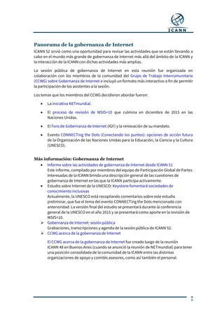 8
Panorama de la gobernanza de Internet
ICANN 52 sirvió como una oportunidad para revisar las actividades que se están llevando a
cabo en el mundo más grande de gobernanza de Internet más allá del ámbito de la ICANN y
la interacción de la ICANN con dichas actividades más amplias.
La sesión pública de gobernanza de Internet en esta reunión fue organizada en
colaboración con los miembros de la comunidad del Grupo de Trabajo Intercomunitario
(CCWG) sobre Gobernanza de Internet e incluyó un formato más interactivo a fin de permitir
la participación de los asistentes a la sesión.
Los temas que los miembros del CCWG decidieron abordar fueron:
 La iniciativa NETmundial.
 El proceso de revisión de WSIS+10 que culmina en diciembre de 2015 en las
Naciones Unidas.
 El Foro de Gobernanza de Internet (IGF) y la renovación de su mandato.
 Evento CONNECTing the Dots (Conectando los puntos): opciones de acción futura
de la Organización de las Naciones Unidas para la Educación, la Ciencia y la Cultura
(UNESCO).
Más información: Gobernanza de Internet
 Informe sobre las actividades de gobernanza de Internet desde ICANN 51
Este informe, compilado por miembros del equipo de Participación Global de Partes
Interesadas de la ICANN brinda una descripción general de las cuestiones de
gobernanza de Internet en las que la ICANN participa activamente.
 Estudio sobre Internet de la UNESCO: Keystone fomentará sociedades de
conocimiento inclusivas
Actualmente, la UNESCO está recopilando comentarios sobre este estudio
preliminar, que fue el tema del evento CONNECTing the Dots mencionado con
anterioridad. La versión final del estudio se presentará durante la conferencia
general de la UNESCO en el año 2015 y se presentará como aporte en la revisión de
WSIS+10.
 Gobernanza de Internet: sesión pública
Grabaciones, transcripciones y agenda de la sesión pública de ICANN 52.
 CCWG acerca de la gobernanza de Internet
El CCWG acerca de la gobernanza de Internet fue creado luego de la reunión
ICANN 48 en Buenos Aires (cuando se anunció la reunión de NETmundial) para tener
una posición consolidada de la comunidad de la ICANN entre las distintas
organizaciones de apoyo y comités asesores, como así también el personal.
 