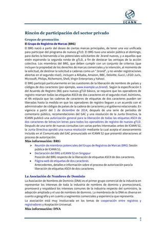 9
Rincón de participación del sector privado
Grupos de promoción
El Grupo de Registros de Marcas (BRG)
El BRG nació a partir del deseo de ciertas marcas principales, de tener una voz unificada
para participar del programa de nuevos gTLD. El BRG tuvo una sesión pública el domingo,
para darles la bienvenida a los potenciales solicitantes de .brand nuevos, y a aquellos que
estén esperando la segunda ronda de gTLD, a fin de destacar las ventajas de la acción
colectiva. Los miembros del BRG, que deben cumplir con un conjunto de criterios (que
incluyen la propiedad de los derechos de marcas comerciales y la intención, al momento de
la solicitud, de destinar la solicitud a cadenas como un ".brand", y no vender registraciones
abiertas en el segundo nivel), incluyen a Alibaba, Amazon, BBC, Deloitte, Gucci, LEGO Juris,
Microsoft, Philips, Richemont, Shell, Virgin Enterprises y Yahoo!.
El BRG participó particularmente en las cuestiones de la liberación de nombres de países y
códigos de dos caracteres (por ejemplo, www.example.us.brand). Según la especificación 5
del Acuerdo de Registro (RA) para nuevos gTLD básico, se requiere que los operadores de
registro reserven todas las etiquetas ASCII de dos caracteres en el segundo nivel. Asimismo,
el RA estipula que las cadenas de caracteres de etiquetas de dos caracteres pueden ser
liberadas hasta la medida en que los operadores de registro lleguen a un acuerdo con el
administrador de códigos de países de la cadena de caracteres y el gobierno relacionado. En
vigencia a partir del 1 de diciembre de 2014, después de una serie de períodos de
comentario público, recomendaciones del GAC y una resolución de la Junta Directiva, la
ICANN publicó una autorización general para la liberación de todas las etiquetas ASCII de
dos caracteres de letras/sin letras para todos los operadores de registro de nuevos gTLD.
Después de una serie de nuevas consultas con varias partes interesadas antes de ICANN 52,
la Junta Directiva aprobó una nueva resolución mediante la cual acepta el asesoramiento
incluido en el Comunicado del GAC pronunciado en ICANN 52 que presentó alteraciones al
proceso de autorización.
Más información: BRG
 Reunión de miembros potenciales del Grupo de Registros de Marcas (BRG) Sesión
pública de ICANN 51.
 Declaración del BRG a ICANN 52 en Singapur
Posición del BRG respecto de la liberación de etiquetas ASCII de dos caracteres.
 Página web de etiquetas de dos caracteres
Antecedentes, detalles e información sobre el proceso de autorización para la
liberación de etiquetas ASCII de dos caracteres.
La Asociación de Nombres de Dominio
La Asociación de Nombres de Dominio (DNA) es el primer grupo comercial de la industria en
representar los intereses de toda la industria de nombres de dominio y promocionará,
promoverá y respaldará los intereses comunes de la industria respecto del suministro, la
adopción ampliada y el uso de nombres de dominio. La membresía de la DNA es diversa en
cuanto a geografía y en cuanto a segmentos comerciales y experiencia que representa.
La asociación está muy involucrada en los temas de cooperación entre registros y
registradores y Aceptación Universal.
Más información: DNA
 