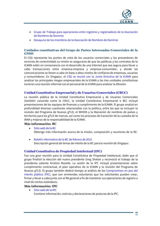 10
 Grupo de Trabajo para operaciones entre registros y registradores de la Asociación
de Nombres de Dominio
 Desayuno de los miembros de la Asociación de Nombres de Dominio
Unidades constitutivas del Grupo de Partes Interesadas Comerciales de la
GNSO
El CSG representa los puntos de vista de los usuarios comerciales y los proveedores de
servicios de conectividad; su misión es asegurarse de que las políticas y los contratos de la
ICANN estén en consonancia con el desarrollo de una Internet que sea segura para llevar a
cabo transacciones entre empresa-empresa y empresa-consumidor, y donde las
comunicaciones se lleven a cabo en base a altos niveles de confianza de empresas, usuarios
y consumidores. En Singapur, el CSG se reunió con la Junta Directiva de la ICANN para
analizar los principales riesgos empresariales de la ICANN y las tres unidades constitutivas
tuvieron una reunión informal con el personal de la ICANN para analizar la difusión.
Unidad Constitutiva Empresarial y de Usuarios Comerciales (CBUC)
La reunión pública de la Unidad Constitutiva Empresarial y de Usuarios Comerciales
(también conocida como la CBUC, la Unidad Constitutiva Empresarial o BC) incluyó
presentaciones de los equipos de finanzas y cumplimiento de la ICANN. El grupo analizó en
profundidad diversas cuestiones relacionadas con la política, entre las que se incluyen la
revisión del Programa de Nuevos gTLD, el WHOIS y la liberación de nombres de países y
territorios para los gTLD de marcas, así como los procesos de transición de la custodia de la
IANA y mejoras de la responsabilidad de la ICANN.
Más información: BC
 Sitio web de la BC
Obtenga más información acerca de la misión, composición y reuniones de la BC.
 Boletín informativo de la BC de febrero de 2015
Descripción general de temas de interés de la BC para la reunión de Singapur.
Unidad Constitutiva de Propiedad Intelectual (IPC)
Fue una gran reunión para la Unidad Constitutiva de Propiedad Intelectual, dado que el
grupo finalizó la elección del nuevo presidente Greg Shatan y reconoció el trabajo de la
presidenta saliente Kristina Rosette. La sesión de la IPC incluyó presentaciones sobre
cumplimiento contractual, el plan operativo de la ICANN y la revisión del Programa de
Nuevos gTLD. El grupo también dedicó tiempo al análisis de los Compromisos en pos del
interés público (PIC), que son enmiendas voluntarias que los solicitantes pueden crear,
firmar y llevar a cabo junto con el RA general a fin de mantener sus operaciones de registro a
nivel de ciertos estándares.
Más información: IPC
 Sitio web de la IPC
Contiene información, noticias y declaraciones de posturas de la IPC.
 