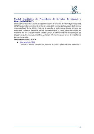 11
Unidad Constitutiva de Proveedores de Servicios de Internet y
Conectividad (ISPCP)
La reunión de la Unidad Constitutiva de Proveedores de Servicios de Internet y Conectividad
(ISPCP) se centró principalmente en los procesos de transición de la custodia de la IANA y
responsabilidad de la ICANN. Parte de la agenda se utilizó para abordar el tema de
Aceptación Universal, dado que uno de los miembros de la ISPCP, Christian Dawson, es
miembro del UASG recientemente creado. La ISPCP también explora las estrategias de
difusión para atraer nuevos miembros y difundir información sobre temas de importancia
para su comunidad.
Más información: ISPCP
 Sitio web de la ISPCP
Contiene la misión, composición, recursos de política y declaraciones de la ISPCP.
 