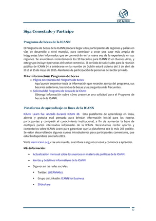12
Siga Conectado y Participe
Programa de becas de la ICANN
El Programa de becas de la ICANN procura llegar a los participantes de regiones y países en
vías de desarrollo a nivel mundial, para contribuir a crear una base más amplia de
integrantes bien informados que se convertirán en la nueva voz de la experiencia en sus
regiones. Se anunciaron recientemente los 50 becarios para ICANN 53 en Buenos Aires, y
este grupo incluye 4 personas del sector comercial. El período de solicitudes para la reunión
pública de ICANN 54 a celebrarse en la reunión de Dublín estará abierto del 3 de abril de
2015 al 15 de mayo de 2015. Alentamos la participación de personas del sector privado.
Más información: Programa de becas
 Página de recursos del Programa de becas
Aquí puede encontrar toda la información que necesite acerca del programa, sus
becarios anteriores, las rondas de becas y las preguntas más frecuentes.
 Solicitud del Programa de becas de la ICANN
Obtenga información sobre cómo presentar una solicitud para el Programa de
becas de la ICANN.
Plataforma de aprendizaje en línea de la ICANN
ICANN Learn fue lanzado durante ICANN 48. Esta plataforma de aprendizaje en línea,
abierta y gratuita está pensada para brindar información inicial para los nuevos
participantes y compartir el conocimiento institucional, a fin de aumentar la base de
múltiples partes interesadas informadas de la ICANN. Necesitamos recibir aportes y
comentarios sobre ICANN Learn para garantizar que la plataforma sea lo más útil posible.
Se están desarrollando algunos cursos introductorios para participantes comerciales, que
estarán disponibles en el año 2015.
Visite learn.icann.org, cree una cuenta, suscríbase a algunos cursos y comience a aprender.
Más información:
 Actualización mensual sobre los avances en materia de políticas de la ICANN.
 Alertas y boletines informativos de la ICANN
 Síganos en las redes sociales:
 Twitter: @ICANN4biz
 Grupo de LinkedIn: ICANN for Business
 Slideshare
 