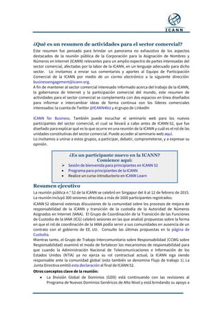 ¿Qué es un resumen de actividades para el sector comercial?
Este resumen fue pensado para brindar un panorama no exhaustivo de los aspectos
destacados de la reunión pública de la Corporación para la Asignación de Nombres y
Números en Internet (ICANN) relevantes para un amplio espectro de partes interesadas del
sector comercial, afectadas por la labor de la ICANN, en un lenguaje adecuado para dicho
sector. Lo invitamos a enviar sus comentarios y aportes al Equipo de Participación
Comercial de la ICANN por medio de un correo electrónico a la siguiente dirección:
businessengagement@icann.org.
A fin de mantener al sector comercial interesado informado acerca del trabajo de la ICANN,
la gobernanza de Internet y la participación comercial del mundo, este resumen de
actividades para el sector comercial se complementa con dos espacios en línea diseñados
para informar e intercambiar ideas de forma continua con los líderes comerciales
interesados: la cuenta de Twitter @ICANN4biz y el grupo de LinkedIn
ICANN for Business. También puede escuchar el seminario web para los nuevos
participantes del sector comercial, el cual se llevará a cabo antes de ICANN 52, que fue
diseñado para explicar qué es lo que ocurre en una reunión de la ICANN y cuál es el rol de las
unidades constitutivas del sector comercial. Puede acceder al seminario web aquí.
Lo invitamos a unirse a estos grupos, a participar, debatir, comprometerse, y a expresar su
opinión.
Resumen ejecutivo
La reunión pública n.° 52 de la ICANN se celebró en Singapur del 8 al 12 de febrero de 2015.
La reunión incluyó 300 sesiones ofrecidas a más de 1600 participantes registrados.
ICANN 52 observó extensas discusiones de la comunidad sobre los procesos de mejora de
responsabilidad de la ICANN y transición de la custodia de la Autoridad de Números
Asignados en Internet (IANA). El Grupo de Coordinación de la Transición de las Funciones
de Custodia de la IANA (ICG) celebró sesiones en las que analizó propuestas sobre la forma
en que el rol de coordinación de la IANA podía servir a sus comunidades en ausencia de un
contrato con el gobierno de EE. UU. Consulte las últimas propuestas en la página de
Custodia.
Mientras tanto, el Grupo de Trabajo Intercomunitario sobre Responsabilidad (CCWG sobre
Responsabilidad) examinó el modo de fortalecer los mecanismos de responsabilidad para
que cuando la Administración Nacional de Telecomunicaciones e Información de los
Estados Unidos (NTIA) ya no ejerza su rol contractual actual, la ICANN siga siendo
responsable ante la comunidad global (esto también se denomina Flujo de trabajo 1). La
Junta Directiva emitió esta declaración al final de ICANN 52.
Otros conceptos clave de la reunión:
 La División Global de Dominios (GDD) está continuando con las revisiones al
Programa de Nuevos Dominios Genéricos de Alto Nivel y está brindando su apoyo a
¿Es un participante nuevo en la ICANN?
Comience aquí:
 Sesión de bienvenida para principiantes en ICANN 52
 Programa para principiantes de la ICANN
 Realice un curso introductorio en ICANN Learn
 