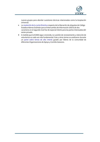 nuevos grupos para abordar cuestiones técnicas relacionadas como la Aceptación
Universal.
 La resolución de la Junta Directiva respecto de la liberación de etiquetas de Código
Estadounidense Estándar para el Intercambio de Información (ASCII) de dos
caracteres en el segundo nivel fue de especial interés para las partes interesadas del
sector privado.
 A medida que la ICANN sigue creciendo, la cuestión de reclutamiento y retención de
voluntarios es cada vez más fundamental. Este y otros temas se analizaron durante
un panel sobre temas de alto interés guiado por líderes de la comunidad de
diferentes Organizaciones de Apoyo y Comités Asesores.
 