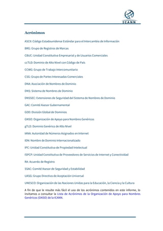 Acrónimos
ASCII: Código Estadounidense Estándar para el Intercambio de Información
BRG: Grupo de Registros de Marcas
CBUC: Unidad Constitutiva Empresarial y de Usuarios Comerciales
ccTLD: Dominio de Alto Nivel con Código de País
CCWG: Grupo de Trabajo Intercomunitario
CSG: Grupo de Partes Interesadas Comerciales
DNA: Asociación de Nombres de Dominio
DNS: Sistema de Nombres de Dominio
DNSSEC: Extensiones de Seguridad del Sistema de Nombres de Dominio
GAC: Comité Asesor Gubernamental
GDD: División Global de Dominios
GNSO: Organización de Apoyo para Nombres Genéricos
gTLD: Dominio Genérico de Alto Nivel
IANA: Autoridad de Números Asignados en Internet
IDN: Nombre de Dominio Internacionalizado
IPC: Unidad Constitutiva de Propiedad Intelectual
ISPCP: Unidad Constitutiva de Proveedores de Servicios de Internet y Conectividad
RA: Acuerdo de Registro
SSAC: Comité Asesor de Seguridad y Estabilidad
UASG: Grupo Directivo de Aceptación Universal
UNESCO: Organización de las Naciones Unidas para la Educación, la Ciencia y la Cultura
A fin de que le resulte más fácil el uso de los acrónimos contenidos en este informe, lo
invitamos a consultar la Lista de Acrónimos de la Organización de Apoyo para Nombres
Genéricos (GNSO) de la ICANN.
 