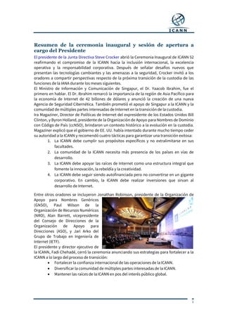 1
Resumen de la ceremonia inaugural y sesión de apertura a
cargo del Presidente
El presidente de la Junta Directiva Steve Crocker abrió la Ceremonia Inaugural de ICANN 52
reafirmando el compromiso de la ICANN hacia la inclusión internacional, la excelencia
operativa y la responsabilidad corporativa. Después de señalar desafíos nuevos que
presentan las tecnologías cambiantes y las amenazas a la seguridad, Crocker invitó a los
oradores a compartir perspectivas respecto de la próxima transición de la custodia de las
funciones de la IANA durante los meses siguientes.
El Ministro de Información y Comunicación de Singapur, el Dr. Yaacob Ibrahim, fue el
primero en hablar. El Dr. Ibrahim remarcó la importancia de la región de Asia Pacífico para
la economía de Internet de 42 billones de dólares y anunció la creación de una nueva
Agencia de Seguridad Cibernética. También prometió el apoyo de Singapur a la ICANN y la
comunidad de múltiples partes interesadas de Internet en la transición de la custodia.
Ira Magaziner, Director de Políticas de Internet del expresidente de los Estados Unidos Bill
Clinton, y Byron Holland, presidente de la Organización de Apoyo para Nombres de Dominio
con Código de País (ccNSO), brindaron un contexto histórico a la evolución en la custodia.
Magaziner explicó que el gobierno de EE. UU. había intentado durante mucho tiempo ceder
su autoridad a la ICANN y recomendó cuatro tácticas para garantizar una transición exitosa:
1. La ICANN debe cumplir sus propósitos específicos y no extralimitarse en sus
facultades.
2. La comunidad de la ICANN necesita más presencia de los países en vías de
desarrollo.
3. La ICANN debe apoyar las raíces de Internet como una estructura integral que
fomente la innovación, la rebeldía y la creatividad.
4. La ICANN debe seguir siendo autofinanciada pero no convertirse en un gigante
corporativo. En cambio, la ICANN debe realizar inversiones que sirvan al
desarrollo de Internet.
Entre otros oradores se incluyeron Jonathan Robinson, presidente de la Organización de
Apoyo para Nombres Genéricos
(GNSO), Paul Wilson de la
Organización de Recursos Numéricos
(NRO), Alan Barrett, vicepresidente
del Consejo de Direcciones de la
Organización de Apoyo para
Direcciones (ASO), y Jari Arko del
Grupo de Trabajo en Ingeniería de
Internet (IETF).
El presidente y director ejecutivo de
la ICANN, Fadi Chehadé, cerró la ceremonia anunciando sus estrategias para fortalecer a la
ICANN a lo largo del proceso de transición:
 Fortalecer la confianza internacional de las operaciones de la ICANN.
 Diversificar la comunidad de múltiples partes interesadas de la ICANN.
 Mantener las raíces de la ICANN en pos del interés público global.
 