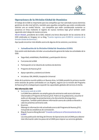 2
Operaciones de la División Global de Dominios
El trabajo de la GDD es importante para las compañías que han solicitado nuevos dominios
genéricos de alto nivel (gTLD) y también para aquellas compañías que están considerando
solicitar uno en rondas futuras. Las compañías que estén considerando aumentar su
presencia en línea mediante el registro de nuevos nombres bajo gTLD también están
siguiendo este trabajo de manera cercana.
Akram Attalah, presidente de la GDD, redactó una breve descripción de las sesiones de la
GDD celebradas en Singapur en su blog, “Cuenta regresiva para ICANN 52: sesiones de la
División Global de Dominios”.
Aquí puede encontrar más detalles acerca de algunas de las sesiones y sus temas:
 Actualización de la División Global de Dominios (GDD)
Esta sesión está destinada a brindar una actualización general de todas las actividades de la
GDD:
 Seguridad, estabilidad y flexibilidad, y participación técnica
 Funciones de la IANA
 Participación en la industria de nombres de dominio
 Programa de Nuevos gTLD
 Apoyo operativo y asistencia al cliente
 Iniciativas: IDN, WHOIS, Aceptación Universal
Antes de la próxima reunión pública en Buenos Aires, la ICANN presidirá la primera reunión
entre sesiones de partes contratadas en Los Ángeles, seguirá con la revisión del Programa
de Nuevos gTLD y trabajará para expandir las capacidades globales del servicio al cliente.
Más información: GDD
 Seminarios web de la GDD
La ICANN lleva adelante una amplia gama de seminarios web acerca de temas
relacionados al Programa de Nuevos gTLD. Podrá ver las grabaciones, escuchar el
audio y/o descargar las presentaciones y los documentos de preguntas y
respuestas. También podrá obtener información acerca de cuándo se llevarán a
cabo los próximos seminarios web.
 Anuncios
Obtenga la información más actualizada acerca del Programa de Nuevos gTLD,
incluyendo las estadísticas de contratación.
 Blog de Susanna Wong Bennett “Creando confianza en el funcionamiento de la
ICANN”
Lea esta publicación del blog del Director de Operaciones de la ICANN para obtener
más información sobre los pasos de la ICANN para mejorar sus servicios globales.
 