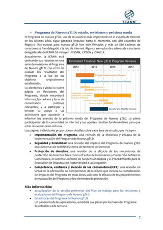 3
 Programa de Nuevos gTLD: estado, revisiones y próxima ronda
El Programa de Nuevos gTLD, uno de los avances más importantes en el espacio de Internet
en los últimos años, sigue ganando impulso: hasta el momento, casi 850 Acuerdos de
Registro (RA) nuevos para nuevos gTLD han sido firmados y más de 530 cadenas de
caracteres se han delegado a la raíz de Internet. Algunos ejemplos de cadenas de caracteres
delegadas desde ICANN 52 incluyen .NISSAN, .EPSON y .ORACLE.
Actualmente, la ICANN está
centrando sus recursos en una
serie de revisiones al Programa
de Nuevos gTLD, con el fin de
evaluar los resultados del
Programa a la luz de los
objetivos originalmente
establecidos.
Lo alentamos a visitar la nueva
página de Revisiones del
Programa, donde encontrará
informes, borradores y foros de
comentarios públicos
relevantes, y a participar y
brindar su apoyo a las
actividades que ayudarán a
informar los avances de la próxima ronda del Programa de Nuevos gTLD. La plena
participación de la comunidad de Internet y sus aportes resultan fundamentales para que
estas revisiones sean exitosas.
Las páginas individuales proporcionan detalles sobre cada área de estudio, que incluyen:
 Implementación del Programa: una revisión de la eficiencia y eficacia de la
implementación del Programa de Nuevos gTLD
 Seguridad y Estabilidad: una revisión del impacto del Programa de Nuevos gTLD
en el sistema raíz del DNS (Sistema de Nombres de Dominio)
 Protección de derechos: una revisión de la eficacia de los mecanismos de
protección de derechos tales como el Centro de Información y Protección de Marcas
Comerciales, el Sistema Uniforme de Suspensión Rápida y el Procedimiento para la
Resolución de Disputas con Posterioridad a la Delegación
 Competencia, confianza y elección de los consumidores(CCT): una revisión en
virtud de la Afirmación de Compromisos de la ICANN que incluirá la consideración
del impacto del Programa en estas áreas, así como la eficacia de los procedimientos
de evaluación del Programa y los elementos de protección.
Más información:
 actualización de la versión preliminar del Plan de trabajo para las revisiones y
evaluaciones del Programa de Nuevos gTLD
 Estadísticas del Programa de Nuevos gTLD
Un panorama de las aplicaciones, a medida que pasan por las fases del Programa.
Se actualiza cada semana.
 