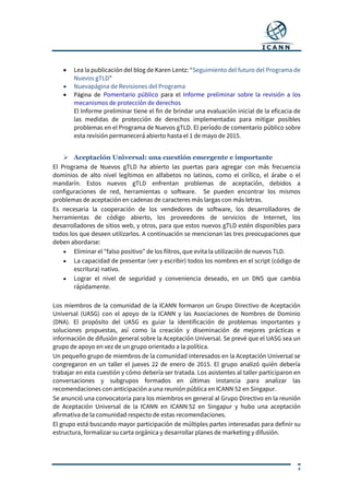 4
 Lea la publicación del blog de Karen Lentz: “Seguimiento del futuro del Programa de
Nuevos gTLD”
 Nuevapágina de Revisiones del Programa
 Página de Pomentario público para el Informe preliminar sobre la revisión a los
mecanismos de protección de derechos
El Informe preliminar tiene el fin de brindar una evaluación inicial de la eficacia de
las medidas de protección de derechos implementadas para mitigar posibles
problemas en el Programa de Nuevos gTLD. El período de comentario público sobre
esta revisión permanecerá abierto hasta el 1 de mayo de 2015.
 Aceptación Universal: una cuestión emergente e importante
El Programa de Nuevos gTLD ha abierto las puertas para agregar con más frecuencia
dominios de alto nivel legítimos en alfabetos no latinos, como el cirílico, el árabe o el
mandarín. Estos nuevos gTLD enfrentan problemas de aceptación, debidos a
configuraciones de red, herramientas o software. Se pueden encontrar los mismos
problemas de aceptación en cadenas de caracteres más largas con más letras.
Es necesaria la cooperación de los vendedores de software, los desarrolladores de
herramientas de código abierto, los proveedores de servicios de Internet, los
desarrolladores de sitios web, y otros, para que estos nuevos gTLD estén disponibles para
todos los que deseen utilizarlos. A continuación se mencionan las tres preocupaciones que
deben abordarse:
 Eliminar el "falso positivo" de los filtros, que evita la utilización de nuevos TLD.
 La capacidad de presentar (ver y escribir) todos los nombres en el script (código de
escritura) nativo.
 Lograr el nivel de seguridad y conveniencia deseado, en un DNS que cambia
rápidamente.
Los miembros de la comunidad de la ICANN formaron un Grupo Directivo de Aceptación
Universal (UASG) con el apoyo de la ICANN y las Asociaciones de Nombres de Dominio
(DNA). El propósito del UASG es guiar la identificación de problemas importantes y
soluciones propuestas, así como la creación y diseminación de mejores prácticas e
información de difusión general sobre la Aceptación Universal. Se prevé que el UASG sea un
grupo de apoyo en vez de un grupo orientado a la política.
Un pequeño grupo de miembros de la comunidad interesados en la Aceptación Universal se
congregaron en un taller el jueves 22 de enero de 2015. El grupo analizó quién debería
trabajar en esta cuestión y cómo debería ser tratada. Los asistentes al taller participaron en
conversaciones y subgrupos formados en últimas instancia para analizar las
recomendaciones con anticipación a una reunión pública en ICANN 52 en Singapur.
Se anunció una convocatoria para los miembros en general al Grupo Directivo en la reunión
de Aceptación Universal de la ICANN en ICANN 52 en Singapur y hubo una aceptación
afirmativa de la comunidad respecto de estas recomendaciones.
El grupo está buscando mayor participación de múltiples partes interesadas para definir su
estructura, formalizar su carta orgánica y desarrollar planes de marketing y difusión.
 