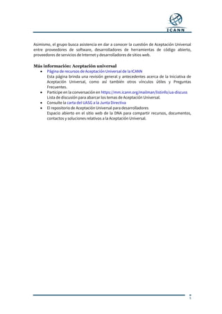 5
Asimismo, el grupo busca asistencia en dar a conocer la cuestión de Aceptación Universal
entre proveedores de software, desarrolladores de herramientas de código abierto,
proveedores de servicios de Internet y desarrolladores de sitios web.
Más información: Aceptación universal
 Página de recursos de Aceptación Universal de la ICANN
Esta página brinda una revisión general y antecedentes acerca de la Iniciativa de
Aceptación Universal, como así también otros vínculos útiles y Preguntas
Frecuentes.
 Participe en la conversación en https://mm.icann.org/mailman/listinfo/ua-discuss
Lista de discusión para abarcar los temas de Aceptación Universal.
 Consulte la carta del UASG a la Junta Directiva
 El repositorio de Aceptación Universal para desarrolladores
Espacio abierto en el sitio web de la DNA para compartir recursos, documentos,
contactos y soluciones relativos a la Aceptación Universal.
 
