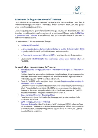 7
Panorama de la gouvernance de l’Internet
La 52e
réunion de l’ICANN était l’occasion de faire le bilan des activités en cours dans le
vaste monde de la gouvernance de l’Internet au-delà de la mission de l’ICANN, ainsi que sur
le lien entre l’ICANN et ces activités.
La session publique sur la gouvernance de l’Internet qui a eu lieu lors de cette réunion a été
organisée en collaboration avec les membres de la communauté faisant partie du CCWG sur
la gouvernance de l’Internet, et se présentait sous un format plus interactif favorisant la
participation de l’assistance.
Les membres du CCWG ont notamment évoqué :
 L’initiative NETmundial ;
 Le processus de révision du Sommet mondial sur la société de l’information (SMSI)
+10, qui prendra fin en décembre 2015 devant les Nations unies ;
 Le Forum sur la gouvernance d’Internet (IGF) et le renouvellement de sa mission ;
 L’événement InterCONNECTer les ensembles : options pour l’action future de
l’UNESCO.
En savoir plus : La gouvernance de l’Internet
 Bilan des activités sur la gouvernance de l’Internet menées depuis la 51e
réunion de
l’ICANN
Ce bilan, dressé par les membres de l’équipe chargée de la participation des parties
prenantes mondiales, donne un aperçu des activités relatives à la gouvernance de
l’Internet auxquelles l’ICANN contribue activement.
 Étude de l’UNESCO sur les questions liées à Internet : Des clés pour la promotion de
sociétés du savoir inclusives
L’UNESCO recueille actuellement des commentaires sur ce rapport préliminaire qui
faisait l’objet de l’événement InterCONNECTer les ensembles précité. La version
finale de ce document sera présentée lors de la Conférence générale de l’UNESCO
de cette année et sera intégrée dans la révision du SMSI+10.
 Gouvernance de l’Internet – Session publique
Enregistrements, transcription et ordre du jour de cette session publique de la
52e
réunion de l’ICANN.
 CCWG sur la gouvernance de l’Internet
Ce groupe de travail a été créé juste après la 48e
réunion de l’ICANN à Buenos Aires
(au moment de l’annonce de la réunion NETmundial) afin d’obtenir une position de
la communauté ICANN cohérente parmi les Organisations de soutien, les Comités
consultatifs et le personnel.
 