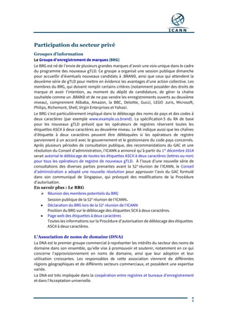 8
Participation du secteur privé
Groupes d’information
Le Groupe d’enregistrement de marques (BRG)
Le BRG est né de l’envie de plusieurs grandes marques d’avoir une voix unique dans le cadre
du programme des nouveaux gTLD. Ce groupe a organisé une session publique dimanche
pour accueillir d’éventuels nouveaux candidats à .BRAND, ainsi que ceux qui attendent la
deuxième série de gTLD pour mettre en évidence les avantages d’une action collective. Les
membres du BRG, qui doivent remplir certains critères (notamment posséder des droits de
marque et avoir l’intention, au moment du dépôt de candidature, de gérer la chaîne
souhaitée comme un .BRAND et de ne pas vendre les enregistrements ouverts au deuxième
niveau), comprennent Alibaba, Amazon, la BBC, Deloitte, Gucci, LEGO Juris, Microsoft,
Philips, Richemont, Shell, Virgin Enterprises et Yahoo!.
Le BRG s’est particulièrement impliqué dans le déblocage des noms de pays et des codes à
deux caractères (par exemple www.example.us.brand). La spécification 5 du RA de base
pour les nouveaux gTLD prévoit que les opérateurs de registres réservent toutes les
étiquettes ASCII à deux caractères au deuxième niveau. Le RA indique aussi que les chaînes
d’étiquette à deux caractères peuvent être débloquées si les opérateurs de registre
parviennent à un accord avec le gouvernement et le gestionnaire du code pays concernés.
Après plusieurs périodes de consultation publique, des recommandations du GAC et une
résolution du Conseil d’administration, l’ICANN a annoncé qu’à partir du 1er
décembre 2014
serait autorisé le déblocage de toutes les étiquettes ASCII à deux caractères (lettres ou non)
pour tous les opérateurs de registre de nouveaux gTLD. À l’issue d’une nouvelle série de
consultations des diverses parties prenantes avant la 52e
réunion de l’ICANN, le Conseil
d’administration a adopté une nouvelle résolution pour approuver l’avis du GAC formulé
dans son communiqué de Singapour, qui prévoyait des modifications de la Procédure
d’autorisation.
En savoir plus : Le BRG
 Réunion des membres potentiels du BRG
Session publique de la 52e
réunion de l’ICANN.
 Déclaration du BRG lors de la 52e
réunion de l’ICANN
Position du BRG sur le déblocage des étiquettes SCII à deux caractères.
 Page web des étiquettes à deux caractères
Toutes les informations sur la Procédure d’autorisation de déblocage des étiquettes
ASCII à deux caractères.
L’Association de noms de domaine (DNA)
La DNA est le premier groupe commercial à représenter les intérêts du secteur des noms de
domaine dans son ensemble, qu’elle vise à promouvoir et soutenir, notamment en ce qui
concerne l’approvisionnement en noms de domaine, ainsi que leur adoption et leur
utilisation croissantes. Les responsables de cette association viennent de différentes
régions géographiques et de différents secteurs commerciaux, et possèdent une expertise
variée.
La DNA est très impliquée dans la coopération entre registres et bureaux d’enregistrement
et dans l’Acceptation universelle.
 