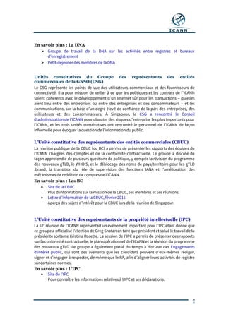 9
En savoir plus : La DNA
 Groupe de travail de la DNA sur les activités entre registres et bureaux
d’enregistrement
 Petit-déjeuner des membres de la DNA
Unités constitutives du Groupe des représentants des entités
commerciales de la GNSO (CSG)
Le CSG représente les points de vue des utilisateurs commerciaux et des fournisseurs de
connectivité. Il a pour mission de veiller à ce que les politiques et les contrats de l’ICANN
soient cohérents avec le développement d’un Internet sûr pour les transactions – qu’elles
aient lieu entre des entreprises ou entre des entreprises et des consommateurs – et les
communications, sur la base d’un degré élevé de confiance de la part des entreprises, des
utilisateurs et des consommateurs. À Singapour, le CSG a rencontré le Conseil
d’administration de l’ICANN pour discuter des risques d’entreprise les plus importants pour
l’ICANN, et les trois unités constitutives ont rencontré le personnel de l’ICANN de façon
informelle pour évoquer la question de l’information du public.
L’Unité constitutive des représentants des entités commerciales (CBUC)
La réunion publique de la CBUC (ou BC) a permis de présenter les rapports des équipes de
l’ICANN chargées des comptes et de la conformité contractuelle. Le groupe a discuté de
façon approfondie de plusieurs questions de politique, y compris la révision du programme
des nouveaux gTLD, le WHOIS, et le déblocage des noms de pays/territoire pour les gTLD
.brand, la transition du rôle de supervision des fonctions IANA et l’amélioration des
mécanismes de reddition de comptes de l’ICANN.
En savoir plus : Les BC
 Site de la CBUC
Plus d’informations sur la mission de la CBUC, ses membres et ses réunions.
 Lettre d’information de la CBUC, février 2015
Aperçu des sujets d’intérêt pour la CBUC lors de la réunion de Singapour.
L’Unité constitutive des représentants de la propriété intellectuelle (IPC)
La 52e
réunion de l’ICANN représentait un événement important pour l’IPC étant donné que
ce groupe a officialisé l’élection de Greg Shatan en tant que président et salué le travail de la
présidente sortante Kristina Rosette. La session de l’IPC a permis de présenter des rapports
sur la conformité contractuelle, le plan opérationnel de l’ICANN et la révision du programme
des nouveaux gTLD. Le groupe a également passé du temps à discuter des Engagements
d’intérêt public, qui sont des avenants que les candidats peuvent d’eux-mêmes rédiger,
signer et s’engager à respecter, de même que le RA, afin d’aligner leurs activités de registre
sur certaines normes.
En savoir plus : L’IPC
 Site de l’IPC
Pour connaître les informations relatives à l’IPC et ses déclarations.
 