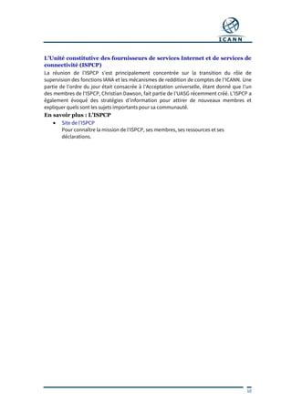 10
L’Unité constitutive des fournisseurs de services Internet et de services de
connectivité (ISPCP)
La réunion de l’ISPCP s’est principalement concentrée sur la transition du rôle de
supervision des fonctions IANA et les mécanismes de reddition de comptes de l’ICANN. Une
partie de l’ordre du jour était consacrée à l’Acceptation universelle, étant donné que l’un
des membres de l’ISPCP, Christian Dawson, fait partie de l’UASG récemment créé. L’ISPCP a
également évoqué des stratégies d’information pour attirer de nouveaux membres et
expliquer quels sont les sujets importants pour sa communauté.
En savoir plus : L’ISPCP
 Site de l’ISPCP
Pour connaître la mission de l’ISPCP, ses membres, ses ressources et ses
déclarations.
 