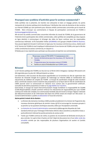Pourquoi une synthèse d’activités pour le secteur commercial ?
Cette synthèse vise à présenter, de manière non exhaustive et dans un langage parlant, les points
marquants de la réunion publique de la Société pour l’attribution des noms de domaines et des numéros
sur Internet (ICANN) qui sont pertinents pour diverses entités commerciales concernées par le travail de
l’ICANN. Merci d’envoyer vos commentaires à l’équipe de participation commerciale de l’ICANN à
businessengagement@icann.org.
Afin de tenir les entités commerciales concernées informées du travail de l’ICANN, de la gouvernance de
l’Internet et de la participation des entités commerciales, cette synthèse est complétée par deux espaces
en ligne destinés à communiquer et échanger des idées de façon continue avec les responsables
commerciaux intéressés : le fil d’actualités Twitter @ICANN4biz et le groupe LinkedIn ICANN for Business.
Vous pouvez également écouter le séminaire en ligne pour les nouveaux commerciaux venus, réalisé avant
la 52e
réunion de l’ICANN et voué à expliquer le déroulement d’une réunion de l’ICANN, ainsi que le rôle des
unités constitutives du secteur commercial, en cliquant ici.
N’hésitez pas à nous rejoindre pour participer aux discussions et exprimer vos commentaires.
Résumé
La 52e
réunion publique de l’ICANN a eu lieu du 8 au 12 février 2015 à Singapour. Quelque 300 sessions ont
été organisées pour les plus de 1 600 participants sur place.
Cet événement a été l’occasion de discussions approfondies sur la transition du rôle de supervision des
fonctions de l’Autorité chargée de la gestion de l’adressage sur Internet (IANA) et l’amélioration des
mécanismes de reddition de comptes de l’ICANN. Le Groupe de coordination chargé de cette transition
(ICG) a animé des sessions visant à examiner des propositions sur la façon dont le rôle de coordination de
l’IANA pourrait servir la communauté en l’absence d’un contrat avec le gouvernement américain.
Consultez les dernières propositions en date sur la page dédiée à la Transition.
Entre-temps, le Groupe de travail intercommunautaire chargé d’améliorer la responsabilité de l’ICANN
(CCWG-Responsabilité) a étudié comment renforcer les mécanismes de responsabilité pour que l’ICANN
continue de rendre des comptes à la communauté mondiale (Axe de travail 1) lorsque l’Agence nationale
des télécommunications et de l’information des États-Unis (NTIA) cessera de remplir son rôle actuel. Le
Conseil d’administration a publié une déclaration à l’issue de la réunion.
Autres points à retenir de la réunion :
 La Division des domaines mondiaux (GDD) procède actuellement à la révision du Programme des
nouveaux domaines génériques de premier niveau (gTLD) et encourage les nouveaux groupes à
se pencher sur les questions techniques associées, telles que l’Acceptation universelle.
 La résolution du Conseil d’administration concernant le déblocage des étiquettes de Code
standard américain pour l’échange d’information (ASCII) à deux caractères au deuxième niveau a
particulièrement intéressé les parties prenantes du secteur privé.
 Tandis que l’ICANN continue de croître, la question du recrutement de bénévoles est de plus en
plus centrale. Ce sujet et bien d’autres ont fait l’objet de discussions lors d’une table ronde des
actualités animée par des responsables de plusieurs Organisations de soutien et Comités
consultatifs.
Nouveau venu à l'ICANN ? Commencez ici :
 Session de bienvenue pour les nouveaux, 52e
réunion de
l'ICANN.
 Programme pour les nouveaux venus à l'ICANN.
 Suivez un cours d'introduction sur ICANN Learn.
 