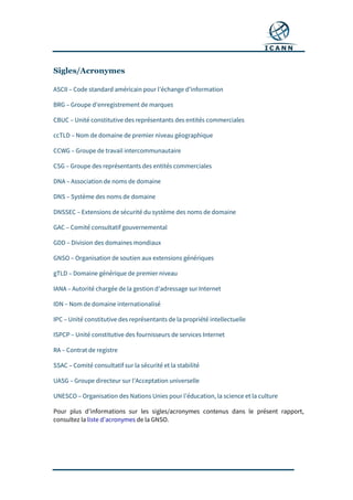 Sigles/Acronymes
ASCII – Code standard américain pour l’échange d’information
BRG – Groupe d’enregistrement de marques
CBUC – Unité constitutive des représentants des entités commerciales
ccTLD – Nom de domaine de premier niveau géographique
CCWG – Groupe de travail intercommunautaire
CSG – Groupe des représentants des entités commerciales
DNA – Association de noms de domaine
DNS – Système des noms de domaine
DNSSEC – Extensions de sécurité du système des noms de domaine
GAC – Comité consultatif gouvernemental
GDD – Division des domaines mondiaux
GNSO – Organisation de soutien aux extensions génériques
gTLD – Domaine générique de premier niveau
IANA – Autorité chargée de la gestion d’adressage sur Internet
IDN – Nom de domaine internationalisé
IPC – Unité constitutive des représentants de la propriété intellectuelle
ISPCP – Unité constitutive des fournisseurs de services Internet
RA – Contrat de registre
SSAC – Comité consultatif sur la sécurité et la stabilité
UASG – Groupe directeur sur l’Acceptation universelle
UNESCO – Organisation des Nations Unies pour l’éducation, la science et la culture
Pour plus d’informations sur les sigles/acronymes contenus dans le présent rapport,
consultez la liste d’acronymes de la GNSO.
 
