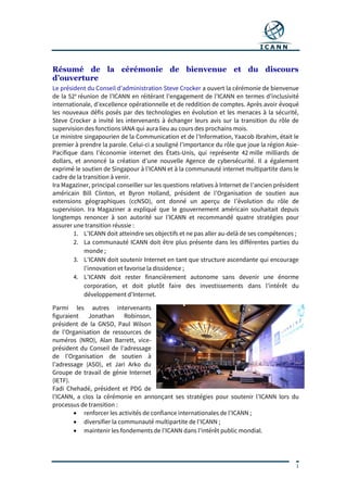 1
Résumé de la cérémonie de bienvenue et du discours
d’ouverture
Le président du Conseil d’administration Steve Crocker a ouvert la cérémonie de bienvenue
de la 52e
réunion de l’ICANN en réitérant l’engagement de l’ICANN en termes d’inclusivité
internationale, d’excellence opérationnelle et de reddition de comptes. Après avoir évoqué
les nouveaux défis posés par des technologies en évolution et les menaces à la sécurité,
Steve Crocker a invité les intervenants à échanger leurs avis sur la transition du rôle de
supervision des fonctions IANA qui aura lieu au cours des prochains mois.
Le ministre singapourien de la Communication et de l’Information, Yaacob Ibrahim, était le
premier à prendre la parole. Celui-ci a souligné l’importance du rôle que joue la région Asie-
Pacifique dans l’économie internet des États-Unis, qui représente 42 mille milliards de
dollars, et annoncé la création d’une nouvelle Agence de cybersécurité. Il a également
exprimé le soutien de Singapour à l’ICANN et à la communauté internet multipartite dans le
cadre de la transition à venir.
Ira Magaziner, principal conseiller sur les questions relatives à Internet de l’ancien président
américain Bill Clinton, et Byron Holland, président de l’Organisation de soutien aux
extensions géographiques (ccNSO), ont donné un aperçu de l’évolution du rôle de
supervision. Ira Magaziner a expliqué que le gouvernement américain souhaitait depuis
longtemps renoncer à son autorité sur l’ICANN et recommandé quatre stratégies pour
assurer une transition réussie :
1. L’ICANN doit atteindre ses objectifs et ne pas aller au-delà de ses compétences ;
2. La communauté ICANN doit être plus présente dans les différentes parties du
monde ;
3. L’ICANN doit soutenir Internet en tant que structure ascendante qui encourage
l’innovation et favorise la dissidence ;
4. L’ICANN doit rester financièrement autonome sans devenir une énorme
corporation, et doit plutôt faire des investissements dans l’intérêt du
développement d’Internet.
Parmi les autres intervenants
figuraient Jonathan Robinson,
président de la GNSO, Paul Wilson
de l’Organisation de ressources de
numéros (NRO), Alan Barrett, vice-
président du Conseil de l’adressage
de l’Organisation de soutien à
l’adressage (ASO), et Jari Arko du
Groupe de travail de génie Internet
(IETF).
Fadi Chehadé, président et PDG de
l’ICANN, a clos la cérémonie en annonçant ses stratégies pour soutenir l’ICANN lors du
processus de transition :
 renforcer les activités de confiance internationales de l’ICANN ;
 diversifier la communauté multipartite de l’ICANN ;
 maintenir les fondements de l’ICANN dans l’intérêt public mondial.
 