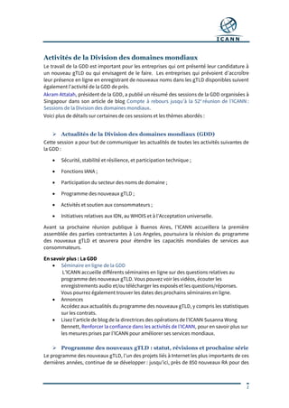 2
Activités de la Division des domaines mondiaux
Le travail de la GDD est important pour les entreprises qui ont présenté leur candidature à
un nouveau gTLD ou qui envisagent de le faire. Les entreprises qui prévoient d’accroître
leur présence en ligne en enregistrant de nouveaux noms dans les gTLD disponibles suivent
également l’activité de la GDD de près.
Akram Attalah, président de la GDD, a publié un résumé des sessions de la GDD organisées à
Singapour dans son article de blog Compte à rebours jusqu’à la 52e
réunion de l’ICANN :
Sessions de la Division des domaines mondiaux.
Voici plus de détails sur certaines de ces sessions et les thèmes abordés :
 Actualités de la Division des domaines mondiaux (GDD)
Cette session a pour but de communiquer les actualités de toutes les activités suivantes de
la GDD :
 Sécurité, stabilité et résilience, et participation technique ;
 Fonctions IANA ;
 Participation du secteur des noms de domaine ;
 Programme des nouveaux gTLD ;
 Activités et soutien aux consommateurs ;
 Initiatives relatives aux IDN, au WHOIS et à l’Acceptation universelle.
Avant sa prochaine réunion publique à Buenos Aires, l’ICANN accueillera la première
assemblée des parties contractantes à Los Angeles, poursuivra la révision du programme
des nouveaux gTLD et œuvrera pour étendre les capacités mondiales de services aux
consommateurs.
En savoir plus : La GDD
 Séminaire en ligne de la GDD
L’ICANN accueille différents séminaires en ligne sur des questions relatives au
programme des nouveaux gTLD. Vous pouvez voir les vidéos, écouter les
enregistrements audio et/ou télécharger les exposés et les questions/réponses.
Vous pourrez également trouver les dates des prochains séminaires en ligne.
 Annonces
Accédez aux actualités du programme des nouveaux gTLD, y compris les statistiques
sur les contrats.
 Lisez l’article de blog de la directrices des opérations de l’ICANN Susanna Wong
Bennett, Renforcer la confiance dans les activités de l’ICANN, pour en savoir plus sur
les mesures prises par l’ICANN pour améliorer ses services mondiaux.
 Programme des nouveaux gTLD : statut, révisions et prochaine série
Le programme des nouveaux gTLD, l’un des projets liés à Internet les plus importants de ces
dernières années, continue de se développer : jusqu’ici, près de 850 nouveaux RA pour des
 