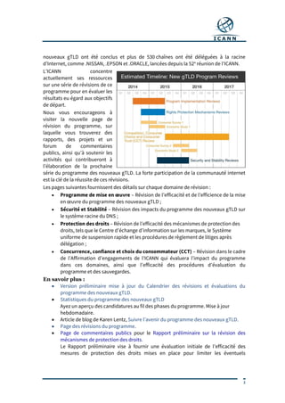 3
nouveaux gTLD ont été conclus et plus de 530 chaînes ont été déléguées à la racine
d’Internet, comme .NISSAN, .EPSON et .ORACLE, lancées depuis la 52e
réunion de l’ICANN.
L’ICANN concentre
actuellement ses ressources
sur une série de révisions de ce
programme pour en évaluer les
résultats eu égard aux objectifs
de départ.
Nous vous encourageons à
visiter la nouvelle page de
révision du programme, sur
laquelle vous trouverez des
rapports, des projets et un
forum de commentaires
publics, ainsi qu’à soutenir les
activités qui contribueront à
l’élaboration de la prochaine
série du programme des nouveaux gTLD. La forte participation de la communauté internet
est la clé de la réussite de ces révisions.
Les pages suivantes fournissent des détails sur chaque domaine de révision :
 Programme de mise en œuvre – Révision de l’efficacité et de l’efficience de la mise
en œuvre du programme des nouveaux gTLD ;
 Sécurité et Stabilité – Révision des impacts du programme des nouveaux gTLD sur
le système racine du DNS ;
 Protection des droits – Révision de l’efficacité des mécanismes de protection des
droits, tels que le Centre d’échange d’information sur les marques, le Système
uniforme de suspension rapide et les procédures de règlement de litiges après
délégation ;
 Concurrence, confiance et choix du consommateur (CCT) – Révision dans le cadre
de l’Affirmation d’engagements de l’ICANN qui évaluera l’impact du programme
dans ces domaines, ainsi que l’efficacité des procédures d’évaluation du
programme et des sauvegardes.
En savoir plus :
 Version préliminaire mise à jour du Calendrier des révisions et évaluations du
programme des nouveaux gTLD.
 Statistiques du programme des nouveaux gTLD
Ayez un aperçu des candidatures au fil des phases du programme. Mise à jour
hebdomadaire.
 Article de blog de Karen Lentz, Suivre l’avenir du programme des nouveaux gTLD.
 Page des révisions du programme.
 Page de commentaires publics pour le Rapport préliminaire sur la révision des
mécanismes de protection des droits.
Le Rapport préliminaire vise à fournir une évaluation initiale de l’efficacité des
mesures de protection des droits mises en place pour limiter les éventuels
 
