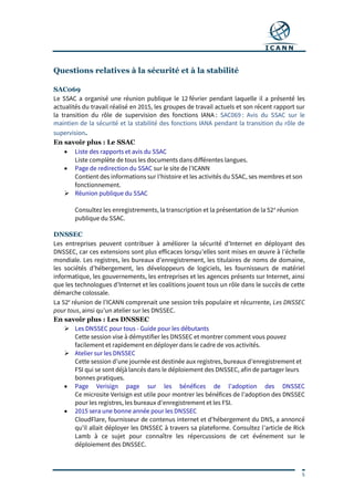 5
Questions relatives à la sécurité et à la stabilité
SAC069
Le SSAC a organisé une réunion publique le 12 février pendant laquelle il a présenté les
actualités du travail réalisé en 2015, les groupes de travail actuels et son récent rapport sur
la transition du rôle de supervision des fonctions IANA : SAC069 : Avis du SSAC sur le
maintien de la sécurité et la stabilité des fonctions IANA pendant la transition du rôle de
supervision.
En savoir plus : Le SSAC
 Liste des rapports et avis du SSAC
Liste complète de tous les documents dans différentes langues.
 Page de redirection du SSAC sur le site de l’ICANN
Contient des informations sur l’histoire et les activités du SSAC, ses membres et son
fonctionnement.
 Réunion publique du SSAC
Consultez les enregistrements, la transcription et la présentation de la 52e
réunion
publique du SSAC.
DNSSEC
Les entreprises peuvent contribuer à améliorer la sécurité d’Internet en déployant des
DNSSEC, car ces extensions sont plus efficaces lorsqu’elles sont mises en œuvre à l’échelle
mondiale. Les registres, les bureaux d’enregistrement, les titulaires de noms de domaine,
les sociétés d’hébergement, les développeurs de logiciels, les fournisseurs de matériel
informatique, les gouvernements, les entreprises et les agences présents sur Internet, ainsi
que les technologues d’Internet et les coalitions jouent tous un rôle dans le succès de cette
démarche colossale.
La 52e
réunion de l’ICANN comprenait une session très populaire et récurrente, Les DNSSEC
pour tous, ainsi qu’un atelier sur les DNSSEC.
En savoir plus : Les DNSSEC
 Les DNSSEC pour tous - Guide pour les débutants
Cette session vise à démystifier les DNSSEC et montrer comment vous pouvez
facilement et rapidement en déployer dans le cadre de vos activités.
 Atelier sur les DNSSEC
Cette session d’une journée est destinée aux registres, bureaux d’enregistrement et
FSI qui se sont déjà lancés dans le déploiement des DNSSEC, afin de partager leurs
bonnes pratiques.
 Page Verisign page sur les bénéfices de l’adoption des DNSSEC
Ce microsite Verisign est utile pour montrer les bénéfices de l’adoption des DNSSEC
pour les registres, les bureaux d’enregistrement et les FSI.
 2015 sera une bonne année pour les DNSSEC
CloudFlare, fournisseur de contenus internet et d’hébergement du DNS, a annoncé
qu’il allait déployer les DNSSEC à travers sa plateforme. Consultez l’article de Rick
Lamb à ce sujet pour connaître les répercussions de cet événement sur le
déploiement des DNSSEC.
 