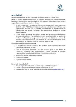 6
Avis du GAC
Le communiqué du GAC de la 52e
réunion de l’ICANN été publié le 11 février 2015.
Le GAC a adressé des recommandations au Conseil d’administration sur les révisions et
évaluations du programme des nouveaux gTLD, ainsi que sur le déblocage de codes et noms
de pays à deux caractères au deuxième niveau.
 Le GAC considère la Procédure de règlement de litiges relatifs aux engagements
d’intérêt public (PICDRP) comme trop complexe et potentiellement inefficace pour
répondre aux menaces. Afin d’y remédier, il recommande de la perfectionner ou
d’en élaborer une version « accélérée » pour les situations représentant un réel
danger au public.
 Le GAC suggère de modifier la procédure actuelle pour les demandes de déblocage
de codes à deux lettres. Plus particulièrement, il conseille d’établir un système de
notification afin d’alerter les gouvernements concernés et de créer une base de
données publique pour indiquer si les membres du GAC souhaitent accepter toutes
les demandes, les examiner au cas par cas ou les rejeter en bloc.
Parmi les autres sujets abordés figuraient :
 la transition du rôle de supervision des fonctions IANA et l’amélioration de la
reddition de comptes de l’ICANN ;
 l’avis de sauvegarde applicable à tous les nouveaux gTLD et aux chaînes de
catégorie 1 (protection des consommateurs, chaînes sensibles et marchés
réglementés) et de catégorie 2 (politiques d’enregistrement limité) ;
 le Comité de révision indépendant et .Africa ;
 la sécurité d’Internet ;
 la gouvernance d’Internet.
En savoir plus : Le GAC
 Cliquez ici pour lire l’intégralité du communiqué du GAC de Singapour.
 Cliquez ici pour consulter les précédents communiqués du GAC.
 Pour en savoir plus sur le GAC et ses membres, rendez-vous sur gacweb.icann.org.
 
