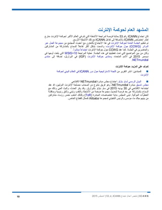 I C A N N‫اﺟﺗﻣﺎع‬ ‫أﻋﻣﺎل‬ ‫ﻣﻠﺧص‬ |ICANN‫رﻗم‬53‫أﻏﺳطس‬ |201510
‫اﻹﻧﺗرﻧت‬ ‫ﻟﺣوﻛﻣﺔ‬ ‫اﻟﻌﺎم‬ ‫اﻟﻣﺷﮭد‬
‫اﺟﺗﻣﺎع‬ ‫ﻛﺎن‬ICANN‫رﻗم‬53‫ﺧﺎرج‬ ‫اﻹﻧﺗرﻧت‬ ‫ﻟﺣوﻛﻣﺔ‬ ‫اﻷﻛﺑر‬ ‫اﻟﻌﺎﻟم‬ ‫ﻓﻲ‬ ‫ﺗﺗم‬ ‫اﻟﺗﻲ‬ ‫اﻷﻧﺷطﺔ‬ ‫ﻟﻣراﺟﻌﺔ‬ ‫ﻓرﺻﺔ‬ ‫ﺑﻣﺛﺎﺑﺔ‬
‫اﺧﺗﺻﺎص‬ ‫إطﺎر‬ICANN‫ﺗﻔﺎﻋل‬ ‫إﻟﻰ‬ ‫ﺑﺎﻹﺿﺎﻓﺔ‬ICANN.‫اﻷوﺳﻊ‬ ‫اﻷﻧﺷطﺔ‬ ‫ﺗﻠك‬ ‫ﻣﻊ‬
‫ﺗﻧظﯾم‬ ‫ﺗم‬‫اﻹﻧﺗرﻧت‬ ‫ﻟﺣوﻛﻣﺔ‬ ‫اﻟﻌﺎﻣﺔ‬ ‫اﻟﺟﻠﺳﺔ‬‫ﻣن‬ ‫اﻟﻣﺟﺗﻣﻊ‬ ‫أﻋﺿﺎء‬ ‫ﻣﻊ‬ ‫ﺑﺎﻟﺗﻌﺎون‬ ‫اﻻﺟﺗﻣﺎع‬ ‫ھذا‬ ‫ﻓﻲ‬‫ﻋﺑر‬ ‫اﻟﻌﻣل‬ ‫ﻣﺟﻣوﻋﺔ‬
) ‫اﻟدواﺋر‬CCWG‫اﻹﻧﺗرﻧت‬ ‫ﺣوﻛﻣﺔ‬ ‫ﺣول‬ (‫اﻟﻣﺷﺎرﻛﯾن‬ ‫ﻣن‬ ‫ﺑﺎﻟﻣﺷﺎرﻛﺔ‬ ‫ﻟﻠﺳﻣﺎح‬ ً‫ﻼ‬‫ﺗﻔﺎﻋ‬ ‫أﻛﺛر‬ ‫ﺑﺷﻛل‬ ‫واﺗﺳﻣت‬ ،
‫ﻛﻣ‬ .‫اﻟﺟﻠﺳﺔ‬ ‫ﻓﻲ‬ ‫واﻟﺣﺎﺿرﯾن‬‫ﻋﻘد‬ ‫ﺎ‬CCWG‫اﻹﻧﺗرﻧت‬ ‫ﺣوﻛﻣﺔ‬ ‫ﺣول‬ً‫ا‬‫ﻣﺑﺎﺷر‬ ً‫ﺎ‬‫اﺟﺗﻣﺎﻋ‬.
:‫اﻟﺟﻠﺳﺔ‬ ‫ھذه‬ ‫ﻓﻲ‬ ‫ﺗﻐطﯾﺗﮭﺎ‬ ‫ﺗﻣت‬ ‫اﻟﺗﻲ‬ ‫اﻟﻣواﺿﯾﻊ‬ ‫ﺑﯾن‬ ‫ﻣن‬ ‫وﻛﺎن‬‫اﻟﻣراﺟﻌﺔ‬ ‫ﻋﻣﻠﯾﺔ‬WSIS+10‫ﻓﻲ‬ ‫أوﺟﮭﺎ‬ ‫ﺑﻠﻐت‬ ‫اﻟﺗﻲ‬
‫دﯾﺳﻣﺑر‬2015،‫اﻟﻣﺗﺣدة‬ ‫اﻷﻣم‬ ‫ﻓﻲ‬‫اﻹﻧﺗرﻧت‬ ‫ﺣوﻛﻣﺔ‬ ‫وﻣﻧﺗدى‬)IGF‫إﻟﻰ‬ ‫إﺿﺎﻓﺔ‬ ،‫اﻟﺑرازﯾل‬ ‫ﻓﻲ‬ (‫ﻣﻧﺗدى‬
NETmundial.
‫ﺣوﻛﻣﺔ‬ :‫اﻟﻣزﯾد‬ ‫ﻋﻠﻰ‬ ‫ﺗﻌرف‬‫اﻹﻧﺗرﻧت‬
‫ﻣن‬ ‫اﻟﺗﻘرﯾر‬ ‫اﻧﺷر‬ :‫ﻟﻠﻣﺑﺗدﺋﯾن‬‫دور‬ ‫ﺣول‬ ‫اﻻﺳﺗراﺗﯾﺟﯾﺔ‬ ‫اﻟﻠﺟﻧﺔ‬ICANN‫ﻟﺣوﻛﻣﺔ‬ ‫اﻟﺑﯾﺋﻲ‬ ‫اﻟﻧظﺎم‬ ‫ﻓﻲ‬
‫اﻹﻧﺗرﻧت‬
‫ﺑﺎوﻟو‬ ‫ﻟﺳﺎو‬ ‫اﻟرﺳﻣﻲ‬ ‫اﻟﺑﯾﺎن‬‫ﻣﺑﺎدرة‬ ‫ﻣﺟﻠس‬ ‫اﺟﺗﻣﺎع‬ :NETmundial‫اﻻﻓﺗﺗﺎﺣﻲ‬
‫ﺗﻧﺳﯾق‬ ‫ﻣﺟﻠس‬‫ﻣﺑﺎدرة‬NETmundial‫ﻋﻘد‬ ‫ﻗد‬ ،‫اﻟدوﻟﯾﯾن‬ ‫اﻹﻧﺗرﻧت‬ ‫ﻣﺻﻠﺣﺔ‬ ‫أﺻﺣﺎب‬ ‫ﻣن‬ ‫ﻣﺗﻧوع‬ ‫ﻓرﯾق‬ ‫وھو‬ ،
‫ﻓﻲ‬ ‫اﻻﻓﺗﺗﺎﺣﻲ‬ ‫اﺟﺗﻣﺎﻋﮫ‬30‫ﯾوﻧﯾﮫ‬2015‫ﻣﻊ‬ ‫وذﻟك‬ ‫اﻟﺣﻲ‬ ‫واﻟﺑث‬ ،‫اﻟﺣدث‬ ‫وﻓر‬ ‫وﻗد‬ .‫ﺑﺎﻟﺑرازﯾل‬ ‫ﺑﺎوﻟو‬ ‫ﺳﺎو‬ ‫ﻓﻲ‬
‫رﺋﯾﺳﯾﺔ‬ ‫وﺛﺎﺋق‬ ‫وﺗﺑﻧﻲ‬ ،‫واﻟﺗﻘدم‬ ‫اﻷﻧﺷطﺔ‬ ‫ﻣن‬ ‫ﺿﺧﻣﺔ‬ ‫ﻣﺟﻣوﻋﺔ‬ ‫ﻟﺗﺣدﯾث‬ ‫ﻓرﺻﺔ‬ ‫ﺑﻌد‬ ‫ﻋن‬ ‫ﺑﺎﻟﻣﺷﺎرﻛﺔ‬ ‫اﻟﺳﻣﺎح‬‫وﻣﻧﺎﻗﺷﺔ‬
) ‫اﻟﻣﺑﺎدرة‬ ‫اﺧﺗﺻﺎﺻﺎت‬ ‫ﺑداﯾﺔ‬ ‫اﻟﻣﺟﻠس‬ ‫ﺗﺑﻧﻰ‬ .‫اﻟﻣواﻟﯾﺔ‬ ‫اﻟﺧطوات‬ToR‫ﻣﺷﺎرﻛﯾن‬ ‫رؤﺳﺎء‬ ‫ﺧﻣس‬ ‫اﻧﺗﺧب‬ ‫وﻛذﻟك‬ (
‫ﻟﻣﺟﻣوﻋﺔ‬ ‫اﻟﺗﻧﻔﯾذي‬ ‫واﻟرﺋﯾس‬ ‫ﻣؤﺳس‬ ،‫ﻣﺎ‬ ‫ﺟﺎك‬ ‫ﺑﯾﻧﮭم‬ ‫ﻣن‬Alibaba.‫اﻟﺧﺎص‬ ‫ﻟﻠﻘطﺎع‬ ‫ﻛﻣﻣﺛل‬
 