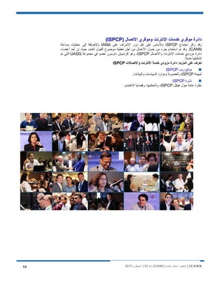 I C A N N‫اﺟﺗﻣﺎع‬ ‫أﻋﻣﺎل‬ ‫ﻣﻠﺧص‬ |ICANN‫رﻗم‬53‫أﻏﺳطس‬ |201513
‫وﻣوﻓري‬ ‫اﻹﻧﺗرﻧت‬ ‫ﺧدﻣﺎت‬ ‫ﻣوﻓري‬ ‫داﺋرة‬) ‫اﻻﺗﺻﺎل‬ISPCP(
‫اﺟﺗﻣﺎع‬ ‫رﻛز‬ ‫وﻗد‬ISPCP‫ﻋﻠﻰ‬ ‫اﻹﺷراف‬ ‫دور‬ ‫ﻧﻘل‬ ‫ﻋﻠﻰ‬ ‫ﺑﺎﻷﺳﺎس‬IANA‫ﻣﺳﺎءﻟﺔ‬ ‫ﻋﻣﻠﯾﺎت‬ ‫إﻟﻰ‬ ‫ﺑﺎﻹﺿﺎﻓﺔ‬
ICANN‫أﻋﺿﺎء‬ ‫أﺣد‬ ‫إن‬ ‫ﺣﯾث‬ ،‫اﻟﻌﺎم‬ ‫اﻟﻘﺑول‬ ‫ﻣوﺿوع‬ ‫ﺗﻐطﯾﺔ‬ ‫أﺟل‬ ‫ﻣن‬ ‫اﻷﻋﻣﺎل‬ ‫ﺟدول‬ ‫ﻣن‬ ‫ﺟزء‬ ‫اﺳﺗﺧدام‬ ‫ﺗم‬ ‫وﻗد‬ .
‫واﻻﺗﺻﺎل‬ ‫اﻹﻧﺗرﻧت‬ ‫ﺧدﻣﺎت‬ ‫ﻣزودي‬ ‫داﺋرة‬ISPCP‫ﻋ‬ ‫داوﺳون‬ ‫ﻛرﺗﺳﯾﺎن‬ ‫وھو‬ ،‫ﻣﺟﻣوﻋﺔ‬ ‫ﻓﻲ‬ ‫ﺿو‬UASG‫ﺗم‬ ‫اﻟﺗﻲ‬
.‫ﺎ‬ً‫ﺣدﯾﺛ‬ ‫ﺗﺷﻛﯾﻠﮭﺎ‬
‫واﻷﺗﺻﺎﻻت‬ ‫اﻷﻧﺗرﻧت‬ ‫ﺧدﻣﺔ‬ ‫ﻣزودي‬ ‫داﺋرة‬ :‫اﻟﻣزﯾد‬ ‫ﻋﻠﻰ‬ ‫ﺗﻌرف‬ISPCP
‫وﯾب‬ ‫ﻣوﻗﻊ‬ISPCP
‫ﻟﻣﮭﻣﺔ‬ISPCP.‫واﻟﺑﯾﺎﻧﺎت‬ ‫اﻟﺳﯾﺎﺳﺎت‬ ‫وﻣوارد‬ ‫واﻟﻌﺿوﯾﺔ‬
‫ﻧﺷرة‬ISPCP
‫ھﯾﻛل‬ ‫ﺣول‬ ‫ﻋﺎﻣﺔ‬ ‫ﻧظرة‬ISPCP.‫اﻻھﺗﻣﺎم‬ ‫وﻗﺿﺎﯾﺎ‬ ،‫وأﻧﺷطﺗﮭﺎ‬ ،
 