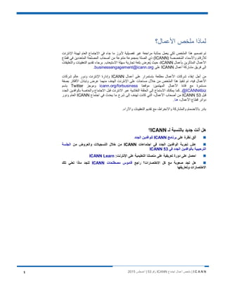 I C A N N‫اﺟﺗﻣﺎع‬ ‫أﻋﻣﺎل‬ ‫ﻣﻠﺧص‬ |ICANN‫رﻗم‬53‫أﻏﺳطس‬ |20151
‫اﻷﻋﻣﺎل؟‬ ‫ﻣﻠﺧص‬ ‫ﻟﻣﺎذا‬
‫اﻹﻧﺗرﻧت‬ ‫ﻟﮭﯾﺋﺔ‬ ‫اﻟﻌﺎم‬ ‫اﻻﺟﺗﻣﺎع‬ ‫ﻓﻲ‬ ‫ﺟﺎء‬ ‫ﻣﺎ‬ ‫ﻷﺑرز‬ ‫ﺗﻔﺻﯾﻠﯾﺔ‬ ‫ﻏﯾر‬ ‫ﻣراﺟﻌﺔ‬ ‫ﺑﻣﺛﺎﺑﺔ‬ ‫ﯾﻌﻣل‬ ‫ﻟﻛﻲ‬ ‫اﻟﻣﻠﺧص‬ ‫ھذا‬ ‫ﺗﺻﻣﯾم‬ ‫ﺗم‬
) ‫ُﺧﺻﺻﺔ‬‫ﻣ‬‫اﻟ‬ ‫واﻷﺳﻣﺎء‬ ‫ﻟﻸرﻗﺎم‬ICANN‫ﻗطﺎع‬ ‫ﻓﻲ‬ ‫اﻟﻣﺗﻌددﯾن‬ ‫اﻟﻣﺻﻠﺣﺔ‬ ‫أﺻﺣﺎب‬ ‫ﻣن‬ ‫ﻣﺗﻧوﻋﺔ‬ ‫ﺑﻣﺟﻣوﻋﺔ‬ ‫اﻟﺻﻠﺔ‬ ‫ذي‬ (
‫ﺑﺄﻋﻣﺎل‬ ‫اﻟﻣﺗﺄﺛرﯾن‬ ‫اﻷﻋﻣﺎل‬ICANN.‫اﻻﺳﺗﯾﻌﺎب‬ ‫ﺳﮭﻠﺔ‬ ‫ﺗﺟﺎرﯾﺔ‬ ‫ﺑﻠﻐﺔ‬ ‫ُﻌرض‬‫ﯾ‬ ‫ﺣﯾث‬ ،‫واﻟﺗﻌﻠﯾﻘﺎت‬ ‫اﻟﺗﻌﻘﯾﺑﺎت‬ ‫ﺗﻘدﯾم‬ ‫ﺑرﺟﺎء‬
‫أﻋﻣﺎل‬ ‫ﻣﺷﺎرﻛﺔ‬ ‫ﻓرﯾق‬ ‫إﻟﻰ‬ICANN‫ﻋﻠﻰ‬businessengagement@icann.org.
‫أﻋﻣﺎل‬ ‫ﻋﻠﻰ‬ ‫ﺑﺎﺳﺗﻣرار‬ ‫ﻣطﻠﻌﺔ‬ ‫اﻷﻋﻣﺎل‬ ‫ﺷرﻛﺎت‬ ‫إﺑﻘﺎء‬ ‫أﺟل‬ ‫ﻣن‬ICANN‫ﺷرﻛﺎت‬ ‫ﻋﺎﻟم‬ ‫ودور‬ ‫اﻹﻧﺗرﻧت‬ ‫وإدارة‬
‫ﺑﺻﻔﺔ‬ ‫اﻷﻓﻛﺎر‬ ‫وﺗﺑﺎدل‬ ‫ﻋرض‬ ‫ﻣﻧﮭﻣﺎ‬ ‫اﻟﮭدف‬ ‫اﻹﻧﺗرﻧت‬ ‫ﻋﻠﻰ‬ ‫ﻣﺳﺎﺣﺎت‬ ‫ﺧﻼل‬ ‫ﻣن‬ ‫اﻟﻣﻠﺧص‬ ‫ھذا‬ ‫ﺗﻧﻔﯾذ‬ ‫ﺗم‬ ،‫ﻓﯾﮫ‬ ‫اﻷﻋﻣﺎل‬
‫ﻣوﻗﻌﻧﺎ‬ :‫اﻟﻣﮭﺗﻣﯾن‬ ‫اﻷﻋﻣﺎل‬ ‫ﻗﺎدة‬ ‫ﻣﻊ‬ ‫ﻣﺳﺗﻣرة‬icann.org/forbusiness‫وﻣوﺟز‬Twitter‫ﺑﺎﺳم‬
@ICANN4biz‫اﻟﺟدد‬ ‫ﺑﺎﻟواﻓدﯾن‬ ‫واﻟﺧﺎﺻﺔ‬ ‫اﻻﺟﺗﻣﺎع‬ ‫ﻗﺑل‬ ‫اﻻﻧﺗرﻧت‬ ‫ﻋﺑر‬ ‫اﻟﻧﻘﺎﺷﯾﺔ‬ ‫اﻟﺣﻠﻘﺔ‬ ‫إﻟﻰ‬ ‫اﻻﺳﺗﻣﺎع‬ ‫ﯾﻣﻛﻧك‬ ‫ﻛﻣﺎ‬ .
‫ﻗﺑل‬ICANN 53‫اﺟﺗﻣﺎع‬ ‫ﻓﻲ‬ ‫ﯾﺣدث‬ ‫ﻣﺎ‬ ‫ﺷرح‬ ‫إﻟﻰ‬ ‫ﺗﮭدف‬ ‫ﻛﺎﻧت‬ ‫اﻟﺗﻲ‬ ،‫اﻷﻋﻣﺎل‬ ‫أﺻﺣﺎب‬ ‫ﻣن‬ICANN‫و‬ ‫اﻟﻌﺎم‬‫دور‬
،‫اﻷﻋﻣﺎل‬ ‫ﻗطﺎع‬ ‫دواﺋر‬‫ھﻧﺎ‬.
.‫واﻵراء‬ ‫اﻟﺗﻌﻘﯾﺑﺎت‬ ‫ﺗﻘدﯾم‬ ‫ﻣﻊ‬ ،‫واﻻﻧﺧراط‬ ‫واﻟﻣﺷﺎرﻛﺔ‬ ‫ﺑﺎﻻﻧﺿﻣﺎم‬ ‫ﺑﺎدر‬
‫ﻟـ‬ ‫ﺑﺎﻟﻧﺳﺑﺔ‬ ‫ﺟدﯾد‬ ‫أﻧت‬ ‫ھل‬ICANN‫؟‬
‫ﻋﻠﻰ‬ ‫ﻧظرة‬ ‫أﻟق‬‫ﺑرﻧﺎﻣﺞ‬ICANN‫اﻟﺟدد‬ ‫ﻟﻠواﻓدﯾن‬
‫اﺟﺗﻣﺎﻋﺎت‬ ‫ﻓﻲ‬ ‫اﻟﺟدد‬ ‫اﻟواﻓدﯾن‬ ‫ﺗﺟرﺑﺔ‬ ‫ﻋش‬ICANN‫ﻣن‬ ‫واﻟﻌروض‬ ‫اﻟﺗﺳﺟﯾﻼت‬ ‫ﺧﻼل‬ ‫ﻣن‬‫اﻟﺟﻠﺳﺔ‬
‫ﻓﻲ‬ ‫اﻟﺟدد‬ ‫ﺑﺎﻟواﻓدﯾن‬ ‫اﻟﺗرﺣﯾﺑﯾﺔ‬ICANN 53
:‫اﻹﻧﺗرﻧت‬ ‫ﻋﻠﻰ‬ ‫اﻟﺗﻌﻠﯾﻣﯾﺔ‬ ‫ﻣﻧﺻﺗﻧﺎ‬ ‫ﻋﻠﻰ‬ ‫ﺗﻌرﯾﻔﯾﺔ‬ ‫دورة‬ ‫ﻋﻠﻰ‬ ‫اﺣﺻل‬ICANN Learn
‫راﺟﻊ‬ ‫اﻻﺧﺗﺻﺎرات؟‬ ‫ﻛل‬ ‫ﻣﻊ‬ ‫ﺻﻌوﺑﺔ‬ ‫ﺗﺟد‬ ‫ھل‬‫ﻣﺻطﻠﺣﺎت‬ ‫ﻗﺎﻣوس‬ICANN‫ﺗﻠك‬ ‫ﺗﻌﻧﻲ‬ ‫ﻣﺎذا‬ ‫ﻟﺗﺟد‬
‫وﺗﻌﺎرﯾﻔﮭﺎ‬ ‫اﻻﺧﺗﺻﺎرات‬
 