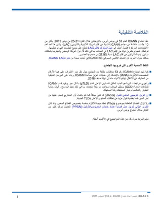 I C A N N‫اﺟﺗﻣﺎع‬ ‫أﻋﻣﺎل‬ ‫ﻣﻠﺧص‬ |ICANN‫رﻗم‬53‫أﻏﺳطس‬ |20152
‫اﻟﺗﻧﻔﯾذﯾﺔ‬ ‫اﻟﺧﻼﺻﺔ‬
‫اﺟﺗﻣﺎع‬ ‫ﻋﻘد‬ICANN‫اﻟﻌﺎم‬53‫اﻟﻔﺗرة‬ ‫ﺧﻼل‬ ‫ﺑﺎﻷرﺟﻧﺗﯾن‬ ،‫أﯾرس‬ ‫ﺑوﯾﻧس‬ ‫ﻓﻲ‬21-25‫ﯾوﻧﯾو‬ ‫ﻣن‬2015‫ﻣن‬ ‫ﺑﺄﻛﺛر‬ .
10‫ﻣﺟﺗﻣﻊ‬ ‫ﻣن‬ ‫ﻣﻧظﻣﺔ‬ ‫ﺟﻠﺳﺎت‬ICANN) ‫واﻟﻛﺎرﯾﺑﻲ‬ ‫اﻟﻼﺗﯾﻧﯾﺔ‬ ‫أﻣرﯾﻛﺎ‬ ‫إﻗﻠﯾم‬ ‫ﻣن‬ ‫اﻟﻧﺷﯾط‬LAC‫أھم‬ ‫أﺣد‬ ‫ھذا‬ ‫وﻛﺎن‬ ،(
‫إﻟﻰ‬ ‫ادﺧل‬ .ً‫ﺎ‬‫إﻗﻠﯾﻣﯾ‬ ‫اﻟﻣرﺗﻛزة‬ ‫اﻻﺟﺗﻣﺎﻋﺎت‬‫ﻹﻗﻠﯾم‬ ‫اﻟﻣﺷﺗرك‬ ‫دﻟﯾل‬LAC‫ﻧﺗظﯾﻣﮭ‬ ‫ﺗم‬ ‫اﻟﺗﻲ‬ ‫اﻟﺟﻠﺳﺎت‬ ‫ﺟﻣﯾﻊ‬ ‫ﻋﻠﻰ‬ ‫ﻟﺗطﻠﻊ‬.‫ﺎ‬
‫إﻗﻠﯾم‬ ‫ﻣن‬ ‫دوﻟﺔ‬ ‫وﻋﺷرﯾن‬ ‫ﺗﺳﻌﺔ‬ ‫ﺗﻣﺛﯾل‬ ‫ﺗم‬LAC‫ﺑﺎﺳﺗﺛﻧﺎء‬ ‫واﻟﺟﻧوﺑﯾﺔ‬ ‫اﻟوﺳطﻰ‬ ‫أﻣرﯾﻛﺎ‬ ‫دول‬ ‫ﻛل‬ ‫ذﻟك‬ ‫ﻓﻲ‬ ‫ﺑﻣﺎ‬ ،‫اﻟﺣدث‬ ‫ﻓﻲ‬
‫إﻗﻠﯾم‬ ‫ﻣن‬ ‫اﻟﻣﺷﺎرﻛون‬ ‫ﺑﻠﻎ‬ .‫دوﻟﺗﯾن‬LAC% ‫ﻧﺳﺑﺔ‬27.9.‫اﻟﺣﺿور‬ ‫ﻣﺟﻣوع‬ ‫ﻣن‬
‫ﻓﻲ‬ ‫اﻟﻣﮭم‬ ‫اﻹﻗﻠﯾﻣﻲ‬ ‫اﻟﻧﺷﺎط‬ ‫ﻋن‬ ‫اﻟﻣزﯾد‬ ‫ﻣﻌرﻓﺔ‬ ‫ﯾﻣﻛﻧك‬ICANN 53‫ﻣن‬ ‫ﻧﺳﺧﺔ‬ ‫أﺣدث‬ ‫ﻓﻲ‬‫ﻧﺷرة‬ICANN LAC.
:‫اﻻﺟﺗﻣﺎع‬ ‫ﺑﮭﺎ‬ ‫ﺧرج‬ ‫اﻟﺗﻲ‬ ‫اﻷﺧرى‬ ‫اﻷﺳﺎﺳﯾﺔ‬ ‫اﻟﻧﻘﺎط‬
‫اﺟﺗﻣﺎع‬ ‫ﺷﮭد‬ ‫ﻛﻣﺎ‬ICANN‫رﻗم‬53‫اﻷرﻗﺎم‬ ‫ھﯾﺋﺔ‬ ‫ﻋﻠﻰ‬ ‫اﻹﺷراف‬ ‫دور‬ ‫ﻧﻘل‬ ‫ﺣول‬ ‫اﻟﻣﺟﺗﻣﻊ‬ ‫ﻣن‬ ‫ﻣﻛﺛﻔﺔ‬ ‫ﻣﻧﺎﻗﺷﺎت‬
) ‫ﻟﻺﻧﺗرﻧت‬ ‫اﻟﻣﺧﺻﺻﺔ‬IANA‫ﻣﺳﺎءﻟﺔ‬ ‫ﺗﻌزﯾز‬ ‫ﻋﻣﻠﯾﺎت‬ ‫إﻟﻰ‬ ‫ﺑﺎﻹﺿﺎﻓﺔ‬ (ICANN‫اﻟﻣﺗﺑﻘﯾﺔ‬ ‫اﻟﻣراﺣل‬ ‫ﻋﻠﻰ‬ ‫وﺑﻧﺎء‬ .
‫ﺻﯾف‬ ‫ﻧﮭﺎﯾﺔ‬ ‫ﻓﻲ‬ ‫ﻣﻧﮫ‬ ‫اﻻﻧﺗﮭﺎء‬ ‫ﯾﺗوﻗﻊ‬ ‫اﻻﻧﺗﻘﺎل‬ ‫ﻓﺈن‬ ،‫اﻟﻌﻣﻠﯾﺔ‬ ‫ﻣن‬2016.
‫اﻟﺟدﯾد‬ ‫اﻟﺑرﻧﺎﻣﺞ‬ ‫ﻣراﺟﻌﺎت‬ ‫وﺗﺟري‬) ‫اﻟﻌﺎم‬ ‫اﻷﻋﻠﻰ‬ ‫اﻟﻣﺳﺗوى‬ ‫ﻟﻧطﺎق‬gTLD‫ﻗﺳم‬ ‫وﯾﻘوم‬ .‫ﺟﯾد‬ ‫ﺑﺷﻛل‬ (ICANN
) ‫اﻟﻌﺎﻣﺔ‬ ‫ﻟﻠﻧطﺎﻗﺎت‬GDD‫ﺣﻣﺎﯾﺔ‬ ‫وآﻟﯾﺎت‬ ‫اﻟﺑرﻧﺎﻣﺞ‬ ‫ﺗﻧﻔﯾذ‬ ‫ذﻟك‬ ‫ﻓﻲ‬ ‫ﺑﻣﺎ‬ ،‫ﻣﺗﻌددة‬ ‫ﻣراﺟﻌﺔ‬ ‫ﻟﻣﺟﺎﻻت‬ ‫اﻟﺑﯾﺎﻧﺎت‬ ‫ﺑﺗﺣﻠﯾل‬ (
.‫اﻟﻣﺳﺗﮭﻠك‬ ‫وﺛﻘﺔ‬ ‫اﻟﻣﺳﺗﮭﻠك‬ ‫وﺧﯾﺎر‬ ‫واﻟﺗﻧﺎﻓﺳﯾﺔ‬ ‫اﻟﺣﻘوق‬
‫ﻟﻠﻘﺑول‬ ‫اﻟﻌﺎﻟﻣﻲ‬ ‫اﻟﺗوﺟﯾﮭﻲ‬ ‫اﻟﻔرﯾق‬ ‫إن‬)UASG‫ﻣن‬ ‫ﻋﻠﯾﮭﺎ‬ ‫ﻟﻠﻌﻣل‬ ‫اﻟﻣﺷﺎرﯾﻊ‬ ‫أول‬ ‫ﺑﺈﻧﺷﺎء‬ ‫ﻗﺎم‬ ‫ﻛﻣﺎ‬ ً‫ﺎ‬‫ﻣﯾﺛﺎﻗ‬ ‫ﺗﺑﻧﻰ‬ ‫ﻗد‬ (
‫اﻷﻋﻠﻰ‬ ‫اﻟﻣﺳﺗوى‬ ‫ﻧطﺎﻗﺎت‬ ‫ﻣن‬ ‫ﻣزﯾد‬ ‫ﻗﺑول‬ ‫ﺑﻘﺿﯾﺔ‬ ً‫ﺎ‬‫ﻗدﻣ‬ ‫اﻟﺳﯾر‬ ‫أﺟل‬TLDs.‫اﻟﺟدﯾدة‬
‫ﺑﻣوﺿوع‬ ‫اﻟﻣﺗﻌﻠﻘﺔ‬ ‫اﻟﻘﺿﺎﯾﺎ‬ ‫ﺗزال‬ ‫وﻻ‬Whois‫ﻣﮭﻣﺔ‬ ‫ﻧﻘطﺔ‬‫ﻛﺎن‬ ‫وﻗد‬ ،‫اﻟﺧﺎص‬ ‫اﻟﻘطﺎع‬ ‫ﺑﺧﺻوص‬ ‫ﺧﺎﺻﺔ‬ ‫ﻟﻼﻟﺗزام‬
) ‫اﻟﺧﺻوﺻﯾﺔ/اﻟوﻛﯾل‬ ‫ﺧدﻣﺎت‬ ‫اﻋﺗﻣﺎد‬ ‫ﻗﺿﺎﯾﺎ‬ ‫ﻋﻣل‬ ‫ﻟﻔرﯾق‬ ‫اﻷوﻟﻲ‬ ‫اﻟﺗﻘرﯾر‬PPSAI(‫ﻣن‬ ‫ﻛﺛﯾر‬ ‫ﻣرﻛز‬ ‫اﻟﺣدﯾث‬
.‫أﯾرس‬ ‫ﺑوﯾﻧس‬ ‫اﺟﺗﻣﺎع‬ ‫ﺧﻼل‬ ‫اﻟﻧﻘﺎش‬
‫ﺗﻌﻠم‬.‫أﺳﻔﻠﮫ‬ ‫اﻷﻗﺳﺎم‬ ‫ﻓﻲ‬ ‫اﻟﻣواﺿﯾﻊ‬ ‫ھذه‬ ‫ﻣن‬ ‫ﻛل‬ ‫ﺣول‬ ‫اﻟﻣزﯾد‬
 