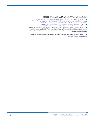 I C A N N‫اﺟﺗﻣﺎع‬ ‫أﻋﻣﺎل‬ ‫ﻣﻠﺧص‬ |ICANN‫رﻗم‬53‫أﻏﺳطس‬ |20154
‫ﻋﻠﻰ‬ ‫اﻹﺷراف‬ ‫ﻋﻣﻠﯾﺔ‬ ‫ﻧﻘل‬ :‫اﻟﻣزﯾد‬ ‫اﻋرف‬IANA‫ﻣﺳﺎءﻟﺔ‬ ‫وﺗﻌزﯾز‬ICANN
" ‫اﻗرأ‬ :‫ﻟﻠﻣﺑﺗدﺋﯾن‬‫اﻟﻧطﺎق‬ ‫اﺳم‬ ‫ﻧظﺎم‬ ‫ﺧﺻﺧﺻﺔ‬DNS‫ﻋﻠﻰ‬ ‫اﻹﺷراف‬ ‫اﻧﺗﻘﺎل‬ ‫ﺣول‬ ‫اﻟﺑﯾﺿﺎء‬ ‫اﻟورﻗﺔ‬ :
IANA" ‫اﻟﻔﯾدﯾو‬ ‫ﺷﺎھد‬ ‫و‬ "‫ﻋﻠﻰ‬ ‫اﻹﺷراف‬ ‫ﻋﻣﻠﯾﺎت‬ ‫ﺗراﺑط‬ ‫ﺣول‬ ‫اﻟﻣﺗﺣرك‬ ‫اﻟﻌرض‬IANA"
‫دﯾﻛﻧﺳو‬ ‫ﻟﺳﺎﻣﺎﻧﺛﺎ‬ ‫اﻗرأ‬"‫ﻧ‬‫ﺎﻟﻣﺟﻠد‬8‫ﻋﻠﻰ‬ ‫اﻹﺷراف‬ ‫ﻣﻧﺎﻗﺷﺎت‬ ‫ﺣول‬ ‫ﺗﺣدﯾث‬ :IANA:"
‫اﻟﻌﺎم‬ ‫ﻟﻠﺗﻌﻠﯾق‬ ‫اﻹﻟﻛﺗروﻧﻲ‬ ‫اﻟﻣوﻗﻊ‬) ‫اﻟﻣﺧﺻﺻﺔ‬ ‫اﻹﻧﺗرﻧت‬ ‫أرﻗﺎم‬ ‫ھﯾﺋﺔ‬ ‫إﺷراف‬ ‫وظﺎﺋف‬ ‫اﻧﺗﻘﺎل‬ ‫ﻟﻣﻘﺗرح‬IANA(
) ‫واﻻﺗﺻﺎﻻت‬ ‫ﻟﻠﻣﻌﻠوﻣﺎت‬ ‫اﻟوطﻧﯾﺔ‬ ‫اﻹدارة‬ ‫ﻣن‬NTIA‫اﻟﻣﺟﺗﻣﻊ‬ ‫إﻟﻰ‬ ‫اﻷﻣرﯾﻛﯾﺔ‬ ‫اﻟﺗﺟﺎرة‬ ‫ﻟوزارة‬ ‫اﻟﺗﺎﺑﻌﺔ‬ (‫اﻟﻌﺎﻟﻣﻲ‬
‫اﻟﻣﺗﻌددﯾن‬ ‫اﻟﻣﺻﻠﺣﺔ‬ ‫ﻷﺻﺣﺎب‬
‫اﻟﻌﺎم‬ ‫ﻟﻠﺗﻌﻠﯾق‬ ‫اﻹﻟﻛﺗروﻧﻲ‬ ‫اﻟﻣوﻗﻊ‬‫ﺗﺣﺳﯾن‬ ‫ﻟﺗﻘرﯾر‬ ‫اﻟﺛﺎﻧﯾﺔ‬ ‫اﻟﻣﺳودة‬ ‫ﺣول‬ ‫اﻟﻣﺟﺗﻣﻊ‬ ‫ﻋﺑر‬ ‫اﻟﻌﻣل‬ ‫ﻓرﯾق‬ ‫ﺑﺷﺄن‬
‫ﻣﺳﺎءﻟﺔ‬ICANN‫اﻟﻌﻣل‬ ‫)ﻣﺳﺎر‬1(
 