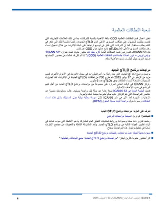 I C A N N‫اﺟﺗﻣﺎع‬ ‫أﻋﻣﺎل‬ ‫ﻣﻠﺧص‬ |ICANN‫رﻗم‬53‫أﻏﺳطس‬ |20156
‫اﻟﻌﺎﻟﻣﯾﺔ‬ ‫اﻟﻧطﺎﻗﺎت‬ ‫ﺷﻌﺑﺔ‬
‫اﻟﻌﺎﻟﻣﯾﺔ‬ ‫اﻟﻧطﺎﻗﺎت‬ ‫ﻗﺳم‬ ‫أﻋﻣﺎل‬ ‫ﺗﻌﺗﺑر‬GDD‫اﻟﺗﻲ‬ ،‫اﻟﺗﺟﺎرﯾﺔ‬ ‫اﻟﻌﻼﻣﺎت‬ ‫ذﻟك‬ ‫ﻓﻲ‬ ‫ﺑﻣﺎ‬ ،‫ﻟﻠﺷرﻛﺎت‬ ‫ﺑﺎﻟﻧﺳﺑﺔ‬ ‫اﻷھﻣﯾﺔ‬ ‫ﺑﺎﻟﻐﺔ‬
‫ﻋﻠﻰ‬ ‫ﻟﻠﺣﺻول‬ ‫ﺑطﻠﺑﺎت‬ ‫ﺗﻘدﻣت‬‫اﻟﻌﺎم‬ ‫اﻷﻋﻠﻰ‬ ‫اﻟﻣﺳﺗوى‬ ‫ﻧطﺎﻗﺎت‬gTLD‫ﻓﻲ‬ ‫ﺗﻔﻛر‬ ‫اﻟﺗﻲ‬ ‫ﻟﺗﻠك‬ ‫ﺑﺎﻟﻧﺳﺑﺔ‬ ‫ًﺎ‬‫ﺿ‬‫وأﯾ‬ ،‫اﻟﺟدﯾدة‬
.ً‫ﻼ‬‫ﻣﺳﺗﻘﺑ‬ ‫ﺑطﻠب‬ ‫اﻟﺗﻘدم‬‫أﺳﻣﺎء‬ ‫ﺗﺳﺟﯾل‬ ‫ﺧﻼل‬ ‫ﻣن‬ ‫اﻹﻧﺗرﻧت‬ ‫ﺷﺑﻛﺔ‬ ‫ﻋﻠﻰ‬ ‫ﺗواﺟدھﺎ‬ ‫ﺗوﺳﯾﻊ‬ ‫ﻓﻲ‬ ‫ﺗﻔﻛر‬ ‫اﻟﺗﻲ‬ ‫اﻟﺷرﻛﺎت‬ ‫أن‬ ‫ﻛﻣﺎ‬
‫اﻟﻌﺎم‬ ‫اﻷﻋﻠﻰ‬ ‫اﻟﻣﺳﺗوى‬ ‫ﻧطﺎﻗﺎت‬ ‫وﻓق‬gTLDs‫ﺣول‬ ‫ﻋﻣﻠﮭﺎ‬ ‫ﺗﺗﺎﺑﻊ‬GDD.‫ﻛﺛب‬ ‫ﻋن‬
‫ﻗﺑل‬ICANN 53‫اﻟﻌﺎﻣﺔ‬ ‫اﻟﻧطﺎﻗﺎت‬ ‫ﺷﻌﺑﺔ‬ ‫رﺋﯾس‬ ‫ﻛﺗب‬ ،‫ﷲ‬ ‫ﻋطﺎ‬ ‫أﻛرم‬" ،‫ﻋﻧوان‬ ‫ﺗﺣت‬ ‫ﻣدوﻧﺔ‬ ‫ﻣﻧﺷور‬ ،ICANN 53:
‫ﺑوﯾﻧس‬‫آﯾرﯾس‬–) ‫اﻟﻌﺎﻟﻣﯾﺔ‬ ‫اﻟﻧطﺎﻗﺎت‬ ‫ﻗﺳم‬ ‫ﺟﻠﺳﺔ‬ ‫أﺣداث‬ ‫أﺑرز‬GDD.(،‫اﻻﺟﺗﻣﺎع‬ ‫ﺣﺿور‬ ‫ﻣن‬ ‫ﺗﻣﻛﻧت‬ ‫ﻗد‬ ‫ﺗﻛن‬ ‫ﻟم‬ ‫إذا‬ "
.‫أﺳﻔﻠﮫ‬ ‫اﻷھﻣﯾﺔ‬ ‫ﺷدﯾدة‬ ‫اﻟﺟﻠﺳﺎت‬ ‫ﺣول‬ ‫اﻟﻣزﯾد‬ ‫ﻓﺳﺗﺟد‬
‫ﺑرﻧﺎﻣﺞ‬ ‫ﻣراﺟﻌﺎت‬gTLD‫اﻟﺟدﯾد‬
‫ﯾو‬‫ﺑرﻧﺎﻣﺞ‬ ‫اﺻل‬gTLD‫ﻛﺳب‬ ،‫اﻷﺧﯾرة‬ ‫اﻷﻋوام‬ ‫ﻓﻲ‬ ‫اﻹﻧﺗرﻧت‬ ‫ﻣﺟﺎل‬ ‫ﻓﻲ‬ ‫اﻟﺗطورات‬ ‫أھم‬ ‫ﻣن‬ ‫ا‬ً‫د‬‫واﺣ‬ ‫ﯾﻌد‬ ‫اﻟذي‬ ،‫اﻟﺟدﯾد‬
‫ﻓﻲ‬ .‫اﻟزﺧم‬ ‫ﻣن‬ ‫ﻣزﯾد‬17‫ﯾوﻟﯾو‬2015‫طرح‬ ‫ﺗم‬ ،700‫ﻧطﺎﻗﺎت‬ ‫ﻣن‬gTLDs‫ﺗﺟﺎوزت‬ ‫ﻛﻣﺎ‬ ،‫اﻹﻧﺗرﻧت‬ ‫ﻓﻲ‬ ‫اﻟﺟدﯾدة‬
‫وﻓق‬ ‫اﻟﻧطﺎﻗﺎت‬ ‫ﻷﺳﻣﺎء‬ ‫اﻟﻧﺷطﺔ‬ ‫اﻟﺗﺳﺟﯾﻼت‬gTLDs‫ﻋدد‬6.‫ﻣﻠﯾون‬
‫وﺗرﻛز‬ICANN‫ﺑرﻧﺎﻣﺞ‬ ‫ﻣراﺟﻌﺎت‬ ‫ﻣن‬ ‫ﻣﺟﻣوﻋﺔ‬ ‫ﻋﻠﻰ‬ ‫اﻟﻣوارد‬ ‫اﻟﺣﺎﻟﻲ‬ ‫اﻟوﻗت‬ ‫ﻓﻲ‬gTLD‫ﺗﻘﯾﯾم‬ ‫أﺟل‬ ‫ﻣن‬ ‫اﻟﺟدﯾد‬
.‫اﻷﺻﻠﯾﺔ‬ ‫اﻷھداف‬ ‫ﺿوء‬ ‫ﻓﻲ‬ ‫اﻟﺑرﻧﺎﻣﺞ‬
‫ﻗدﻣت‬‫ﻓﻲ‬ ‫اﻟﻌﺎﻣﺔ‬ ‫اﻟﺟﻠﺳﺔ‬ICANN 53‫ﻣراﺟﻌﺔ‬ ‫ﻛل‬ ‫ﺣﺎﻟﺔ‬ ‫ﻋن‬ ‫ﻋﺎﻣﺔ‬ ‫ﻟﻣﺣﺔ‬‫ﻋن‬ ‫ﻣﻔﺻﻠﺔ‬ ‫وﻣﻌﻠوﻣﺎت‬ ،‫ﻋﺎل‬ ‫ﺑﻣﺳﺗوى‬
.‫وأﺟوﺑﺔ‬ ‫أﺳﺋﻠﺔ‬ ‫ﺑﺟﻠﺳﺔ‬ ‫ﻣﺗﺑوﻋﺔ‬ ً‫ﺎ‬‫ﺣﺎﻟﯾ‬ ‫ﻋﻠﯾﮭﺎ‬ ‫اﻟﺗرﻛﯾز‬ ‫ﯾﺗم‬ ‫اﻟﺗﻲ‬ ‫اﻟﻣراﺟﻌﺎت‬ ‫ﻋﻧﺎﺻر‬
‫ﻧﺷر‬ ‫ھﻲ‬ ‫اﻵن‬ ‫ﻟﺣد‬ ‫اﻟﺑﺎرزة‬ ‫اﻹﻧﺟﺎزات‬ICANN‫ﻷول‬‫ﺑﺷﺄن‬ ‫اﻟﻣﺳﺗﮭﻠك‬ ‫ﺣول‬ ‫دوﻟﯾﺔ‬ ‫ﺑﺣﺛﯾﺔ‬ ‫دارﺳﺔ‬‫أﺳﻣﺎء‬ ‫ﻧظﺎم‬
‫اﻟﻧطﺎﻗﺎت‬‫ﺣول‬ ‫وﻣﺳودة‬) ‫اﻟﺣﻘوق‬ ‫ﺣﻣﺎﯾﺔ‬ ‫آﻟﯾﺎت‬ ‫ﻣراﺟﻌﺔ‬RPM(.
‫ﺑرﻧﺎﻣﺞ‬ ‫ﻣراﺟﻌﺎت‬ :‫اﻟﻣزﯾد‬ ‫ﻋﻠﻰ‬ ‫ﺗﻌرف‬GTLD‫اﻟﺟدﯾد‬
:‫ﻟﻠﻣﺑﺗدﺋﯾن‬‫ﺑزﯾﺎرة‬ ‫ﻗم‬‫اﻟﺑرﻧﺎﻣﺞ‬ ‫ﻣراﺟﻌﺎت‬ ‫ﺻﻔﺣﺔ‬
‫ﻓﻲ‬ ‫ﺗﺳﺎﻋد‬ ‫ﺳوف‬ ‫اﻟﺗﻲ‬ ‫اﻷﻧﺷطﺔ‬ ‫ودﻋم‬ ‫ﻟﻠﻣﺷﺎرﻛﺔ‬ ‫اﻟﻌﺎم‬ ‫اﻟﺗﻌﻠﯾق‬ ‫ﻟﻣﻧﺗدﯾﺎت‬ ‫ورواﺑط‬ ‫وﻣﺳودات‬ ‫ﺻﻠﺔ‬ ‫ذات‬ ‫ﺗﻘﺎرﯾر‬ ‫وﺳﺗﺟد‬
‫ﺑرﻧﺎﻣﺞ‬ ‫ﻣن‬ ‫اﻟﺗﺎﻟﯾﺔ‬ ‫اﻟﺟوﻟﺔ‬ ‫ﺗطوﯾر‬ ‫إﺛراء‬gTLD‫ﻣﺟﺗﻣ‬ ‫ﻣن‬ ‫واﻟﺗﻌﻘﯾﺑﺎت‬ ‫اﻟﻛﺎﻣﻠﺔ‬ ‫اﻟﻣﺷﺎرﻛﺔ‬ ‫وﺗﻌد‬ .‫اﻟﺟدﯾد‬‫اﻹﻧﺗرﻧت‬ ‫ﻊ‬
.‫ﺑﻧﺟﺎح‬ ‫اﻟﻣراﺟﻌﺎت‬ ‫ھذه‬ ‫وإﻧﺟﺎز‬ ‫ﺗﺣﻘﯾق‬ ‫ﻓﻲ‬ ‫ًﺎ‬‫ﺳ‬‫أﺳﺎ‬
‫ﺑرﻧﺎﻣﺞ‬ ‫وﺗﻘﯾﯾﻣﺎت‬ ‫ﻣراﺟﻌﺎت‬ ‫ﻋﻣل‬ ‫ﻟﺧطﺔ‬ ‫ﺣدﯾﺛﺔ‬ ‫ﻣﺳودة‬gTLD‫اﻟﺟدﯾدة‬
:‫ﻟﯾﻧﺗز‬ ‫ﻛﺎرﯾن‬ ‫ﻣدوﻧﺔ‬ ‫ﻣﻧﺷور‬ ‫اﻗرأ‬"‫ﺑرﻧﺎﻣﺞ‬ ‫ﻣراﺟﻌﺎت‬gTLD‫وﺗﺣﻠﯾﻠﮭﺎ‬ ‫اﻟﺑﯾﺎﻧﺎت‬ ‫ﺟﻣﻊ‬ :‫اﻟﺟدﯾد‬".
 