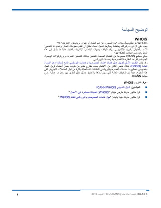 I C A N N‫اﺟﺗﻣﺎع‬ ‫أﻋﻣﺎل‬ ‫ﻣﻠﺧص‬ |ICANN‫رﻗم‬53‫أﻏﺳطس‬ |20158
‫اﻟﺳﯾﺎﺳﺔ‬ ‫ﺗوﺿﯾﺢ‬
WHOIS
WHOIS‫اﻹﻧﺗرﻧت‬ ‫ﺑروﺗوﻛول‬ ‫ﻋﻧوان‬ ‫أو‬ ‫اﻟﻧطﺎق‬ ‫اﺳم‬ ‫ﻋن‬ ‫اﻟﻣﺳؤول‬ ‫"ﻣن‬ ،‫ﺳؤال‬ ‫ﯾﺳﺄل‬ ‫ﻧظﺎم‬ ‫ھو‬IP"‫؟‬
:‫ﺗﺗﺿﻣن‬ ‫ﻗد‬ ‫وﺗﺣدﯾد‬ ‫اﺗﺻﺎل‬ ‫ﻣﻌﻠوﻣﺎت‬ ‫ﺗﻘدم‬ ‫أن‬ ‫ﻧطﺎق‬ ‫أﺳﻣﺎء‬ ‫ﺗﺳﺟل‬ ‫وﺣﻛوﻣﺔ‬ ‫وﻣﻧظﻣﺔ‬ ،‫وﺷرﻛﺔ‬ ،‫ﻓرد‬ ‫ﻛل‬ ‫ﻋﻠﻰ‬ ‫ﯾﺟب‬
‫ﻣ‬ ً‫ﺎ‬‫ﻏﺎﻟﺑ‬ .‫واﻟﻔﻧﯾﺔ‬ ‫اﻹدارﯾﺔ‬ ‫اﻻﺗﺻﺎل‬ ‫وﺟﮭﺎت‬ ‫اﻟﮭﺎﺗف‬ ‫ورﻗم‬ ‫اﻹﻟﻛﺗروﻧﻲ‬ ‫واﻟﺑرﯾد‬ ‫واﻟﻌﻧوان‬ ‫اﻻﺳم‬‫ھذه‬ ‫إﻟﻰ‬ ‫ﯾﺷﺎر‬ ‫ﺎ‬
‫"ﺑﯾﺎﻧﺎت‬ ‫ﺑﺎﺳم‬ ‫اﻟﻣﻌﻠوﻣﺎت‬WHOIS".
‫ﻣﺟﺗﻣﻊ‬ ‫ﯾﻌﺎﻟﺞ‬ICANN‫اﻟوﺻول‬ ‫وﺑروﺗوﻛوﻻت‬ ،‫اﻟﻣدوﻟﺔ‬ ‫اﻟﺗﺳﺟﯾل‬ ‫ﺑﯾﺎﻧﺎت‬ ‫ﺗﺗﺿﻣن‬ ،‫اﻟﺻﻌﺑﺔ‬ ‫اﻟﻘﺿﺎﯾﺎ‬ ‫ﻣن‬ ‫ﻣﺟﻣوﻋﺔ‬
.‫اﻟﺑروﻛﺳﻲ‬ ‫وﺧدﻣﺎت‬ ‫ﻟﻠﺧﺻوﺻﯾﺔ‬ ‫اﻟﻣﻘﺗرﺣﺔ‬ ‫واﻟﻘواﻋد‬ ،‫اﻟﺟدﯾدة‬
‫ﺟذب‬ ‫وﻗد‬‫اﻷﺳﻣﺎء‬ ‫دﻋم‬ ‫ﻟﻣﻧظﻣﺔ‬ ‫اﻟﺗﺎﺑﻊ‬ ‫اﻟﺑروﻛﺳﻲ‬ ‫وﺧدﻣﺎت‬ ‫اﻟﺧﺻوﺻﯾﺔ‬ ‫اﻋﺗﻣﺎد‬ ‫ﻗﺿﺎﯾﺎ‬ ‫ﻋﻣل‬ ‫ﻟﻔرﯾق‬ ‫اﻷوﻟﻲ‬ ‫اﻟﺗﻘرﯾر‬
) ‫اﻟﻌﺎﻣﺔ‬GNSO(‫اﻟﻌﻣل‬ ‫ﻓرﯾق‬ ‫أﻋﺿﺎء‬ ‫ﺑﻌض‬ ‫طرف‬ ‫ﻣن‬ ‫ﻣﻘدم‬ ‫ﻣﻘﺗرح‬ ‫ﺑﺳﺑب‬ ‫اﻻھﺗﻣﺎم‬ ‫ﻣن‬ ‫اﻟﻛﺛﯾر‬ ‫ﺧﺎص‬ ‫ﺑﺷﻛل‬
‫ﺑﺧﺻوص‬‫ﺗﻠﻘﻰ‬ .‫اﻟﺗﺟﺎرﯾﺔ‬ ‫اﻟﻣﻌﺎﻣﻼت‬ ‫أﺟل‬ ‫ﻣن‬ ‫ﺑﻛﺛرة‬ ‫اﻟﻣﺳﺗﻌﻣﻠﺔ‬ ‫ﻟﻠﻧطﺎﻗﺎت‬ ‫اﻟﺧﺻوﺻﯾﺔ/ﺑروﻛﺳﻲ‬ ‫ﺧدﻣﺎت‬ ‫ﻣﺣظورات‬
‫وﺿﻊ‬ ‫ﻋﻣﻠﯾﺔ‬ ‫ﺧطوات‬ ‫ﺑﯾن‬ ‫اﻟﺗﻘرﯾر‬ ‫ﺗﻧﻘل‬ ‫ﺧﻼل‬ ‫ﺑﺎﻻﻋﺗﺑﺎر‬ ‫أﺧذھﺎ‬ ‫ﺳﯾﺗم‬ ‫اﻟﺗﻲ‬ ‫اﻟﻌﺎﻣﺔ‬ ‫اﻟﺗﻌﻠﯾﻘﺎت‬ ‫ﻣن‬ ً‫ا‬‫ﻋدد‬ ‫اﻟﻣﻘﺗرح‬ ‫ھذا‬
‫ﺳﯾﺎﺳﺔ‬ICANN.
:‫اﻟﻣزﯾد‬ ‫اﻋرف‬WHOIS
:‫ﻟﻠﻣﺑﺗدﺋﯾن‬‫اﻟﺗﻣﮭﯾدي‬ ‫اﻟدﻟﯾل‬ICANN WHOIS
" :‫ﻣﯾﻠﯾﺎم‬ ‫ﻣﺎرﺟﻲ‬ ‫ﻣدوﻧﺔ‬ ‫ﻣﻧﺷور‬ ‫اﻗرأ‬WHOIS‫اﻷﻋﻣﺎل‬ ‫ﻓﻲ‬ ‫ﻣﺳﺗﻣرة‬ ‫ﺗﺣﺳﯾﻧﺎت‬ :".
‫ﻣدوﻧﺔ‬ ‫ﻣﻧﺷور‬ ‫اﻗرأ‬" :‫أوﻟﯾف‬ ‫دﯾﻔﯾد‬‫ﻟﻧظﺎم‬ ‫واﻟﺑروﻛﺳﻲ‬ ‫اﻟﺧﺻوﺻﯾﺔ‬ ‫ﺧدﻣﺎت‬ ‫ﺣول‬WHOIS".
 