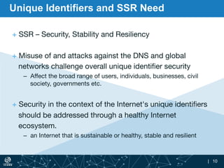 | 10
Unique Identifiers and SSR Need
+ SSR – Security, Stability and Resiliency 

+ Misuse of and attacks against the DNS ...