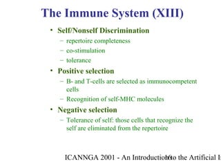 ICANNGA 2001 - An Introduction to the Artificial Im16
• Self/Nonself Discrimination
– repertoire completeness
– co-stimulation
– tolerance
• Positive selection
– B- and T-cells are selected as immunocompetent
cells
– Recognition of self-MHC molecules
• Negative selection
– Tolerance of self: those cells that recognize the
self are eliminated from the repertoire
The Immune System (XIII)
 