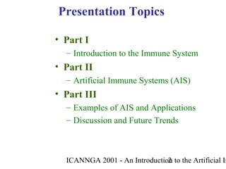 ICANNGA 2001 - An Introduction to the Artificial Im2
• Part I
– Introduction to the Immune System
• Part II
– Artificial Immune Systems (AIS)
• Part III
– Examples of AIS and Applications
– Discussion and Future Trends
Presentation Topics
 