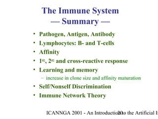 ICANNGA 2001 - An Introduction to the Artificial Im20
• Pathogen, Antigen, Antibody
• Lymphocytes: B- and T-cells
• Affinity
• 1ary
, 2ary
and cross-reactive response
• Learning and memory
– increase in clone size and affinity maturation
• Self/Nonself Discrimination
• Immune Network Theory
The Immune System
— Summary —
 