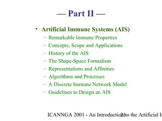 ICANNGA 2001 - An Introduction to the Artificial Im21
• Artificial Immune Systems (AIS)
– Remarkable Immune Properties
– Concepts, Scope and Applications
– History of the AIS
– The Shape-Space Formalism
– Representations and Affinities
– Algorithms and Processes
– A Discrete Immune Network Model
– Guidelines to Design an AIS
— Part II —
 