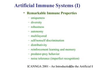 ICANNGA 2001 - An Introduction to the Artificial Im22
• Remarkable Immune Properties
– uniqueness
– diversity
– robustness
– autonomy
– multilayered
– self/nonself discrimination
– distributivity
– reinforcement learning and memory
– predator-prey behavior
– noise tolerance (imperfect recognition)
Artificial Immune Systems (I)
 