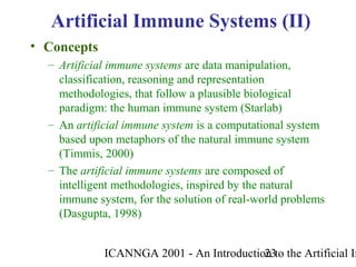 ICANNGA 2001 - An Introduction to the Artificial Im23
• Concepts
– Artificial immune systems are data manipulation,
classification, reasoning and representation
methodologies, that follow a plausible biological
paradigm: the human immune system (Starlab)
– An artificial immune system is a computational system
based upon metaphors of the natural immune system
(Timmis, 2000)
– The artificial immune systems are composed of
intelligent methodologies, inspired by the natural
immune system, for the solution of real-world problems
(Dasgupta, 1998)
Artificial Immune Systems (II)
 