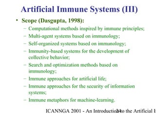 ICANNGA 2001 - An Introduction to the Artificial Im24
Artificial Immune Systems (III)
• Scope (Dasgupta, 1998):
– Computational methods inspired by immune principles;
– Multi-agent systems based on immunology;
– Self-organized systems based on immunology;
– Immunity-based systems for the development of
collective behavior;
– Search and optimization methods based on
immunology;
– Immune approaches for artificial life;
– Immune approaches for the security of information
systems;
– Immune metaphors for machine-learning.
 