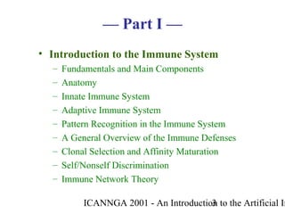 ICANNGA 2001 - An Introduction to the Artificial Im3
— Part I —
• Introduction to the Immune System
– Fundamentals and Main Components
– Anatomy
– Innate Immune System
– Adaptive Immune System
– Pattern Recognition in the Immune System
– A General Overview of the Immune Defenses
– Clonal Selection and Affinity Maturation
– Self/Nonself Discrimination
– Immune Network Theory
 