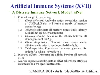 ICANNGA 2001 - An Introduction to the Artificial Im38
• A Discrete Immune Network Model: aiNet
Artificial Immune Systems (XVII)
1. For each antigenic pattern Agi,
1.1 Clonal selection: Apply the pattern recognition version
of CLONALG that will return a matrix of memory
clones for Agi;
1.2 Apoptosis: Eliminate all memory clones whose affinity
with antigen are below a threshold;
1.3 Inter-cell affinity: Determine the affinity between all
clones generated for Agi;
1.4 Clonal Suppression: Eliminate those clones whose
affinities are inferior to a pre-specified threshold;
1.5 Total repertoire: Concatenate the clone generated for
antigen Agi with all network cells
2. Inter-cell affinity: Determine the affinity between all network
cells;
3. Network suppression: Eliminate all aiNet cells whose affinities
are inferior to a pre-specified threshold.
 