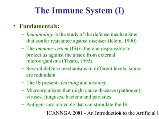 ICANNGA 2001 - An Introduction to the Artificial Im4
The Immune System (I)
• Fundamentals:
– Immunology is the study of the defense mechanisms
that confer resistance against diseases (Klein, 1990)
– The immune system (IS) is the one responsible to
protect us against the attack from external
microorganisms (Tizard, 1995)
– Several defense mechanisms in different levels; some
are redundant
– The IS presents learning and memory
– Microorganisms that might cause diseases (pathogen):
viruses, funguses, bacteria and parasites
– Antigen: any molecule that can stimulate the IS
 
