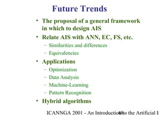 ICANNGA 2001 - An Introduction to the Artificial Im48
• The proposal of a general framework
in which to design AIS
• Relate AIS with ANN, EC, FS, etc.
– Similarities and differences
– Equivalencies
• Applications
– Optimization
– Data Analysis
– Machine-Learning
– Pattern Recognition
• Hybrid algorithms
Future Trends
 