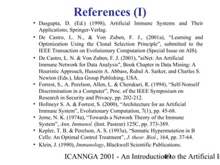 ICANNGA 2001 - An Introduction to the Artificial Im49
• Dasgupta, D. (Ed.) (1998), Artificial Immune Systems and Their
Applications, Springer-Verlag.
• De Castro, L. N., & Von Zuben, F. J., (2001a), “Learning and
Optimization Using the Clonal Selection Principle”, submitted to the
IEEE Transaction on Evolutionary Computation (Special Issue on AIS).
• De Castro, L. N. & Von Zuben, F. J. (2001), "aiNet: An Artificial
Immune Network for Data Analysis", Book Chapter in Data Mining: A
Heuristic Approach, Hussein A. Abbass, Ruhul A. Sarker, and Charles S.
Newton (Eds.), Idea Group Publishing, USA.
• Forrest, S., A. Perelson, Allen, L. & Cherukuri, R. (1994), “Self-Nonself
Discrimination in a Computer”, Proc. of the IEEE Symposium on
Research in Security and Privacy, pp. 202-212.
• Hofmeyr S. A. & Forrest, S. (2000), “Architecture for an Artificial
Immune System”, Evolutionary Computation, 7(1), pp. 45-68.
• Jerne, N. K. (1974a), “Towards a Network Theory of the Immune
System”, Ann. Immunol. (Inst. Pasteur) 125C, pp. 373-389.
• Kepler, T. B. & Perelson, A. S. (1993a), “Somatic Hypermutation in B
Cells: An Optimal Control Treatment”, J. theor. Biol., 164, pp. 37-64.
• Klein, J. (1990), Immunology, Blackwell Scientific Publications.
References (I)
 
