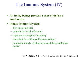 ICANNGA 2001 - An Introduction to the Artificial Im7
• All living beings present a type of defense
mechanism
• Innate Immune System
– first line of defense
– controls bacterial infections
– regulates the adaptive immunity
– important for self/nonself discrimination
– composed mainly of phagocytes and the complement
system
The Immune System (IV)
 