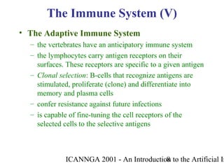 ICANNGA 2001 - An Introduction to the Artificial Im8
• The Adaptive Immune System
– the vertebrates have an anticipatory immune system
– the lymphocytes carry antigen receptors on their
surfaces. These receptors are specific to a given antigen
– Clonal selection: B-cells that recognize antigens are
stimulated, proliferate (clone) and differentiate into
memory and plasma cells
– confer resistance against future infections
– is capable of fine-tuning the cell receptors of the
selected cells to the selective antigens
The Immune System (V)
 
